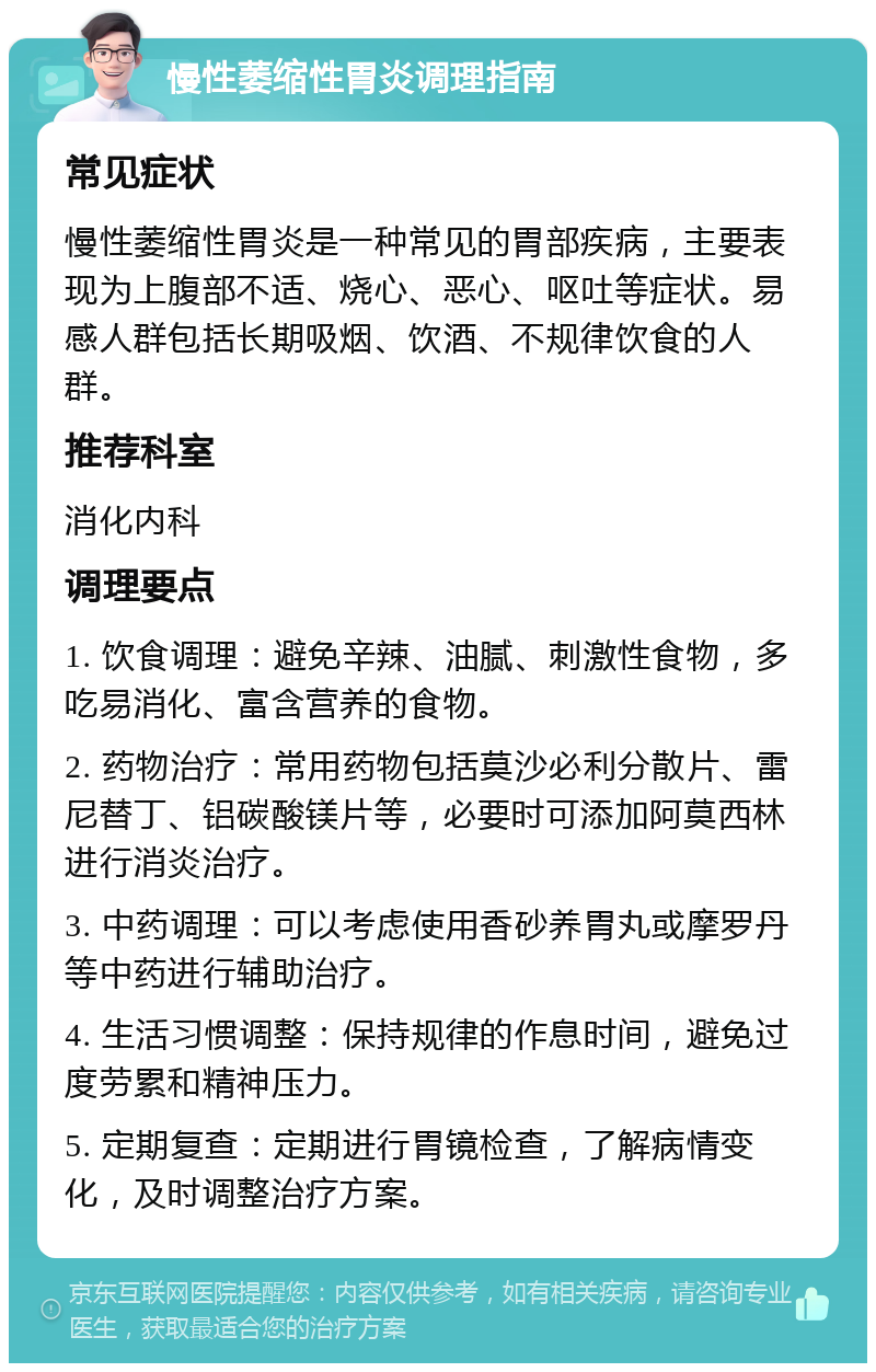 慢性萎缩性胃炎调理指南 常见症状 慢性萎缩性胃炎是一种常见的胃部疾病，主要表现为上腹部不适、烧心、恶心、呕吐等症状。易感人群包括长期吸烟、饮酒、不规律饮食的人群。 推荐科室 消化内科 调理要点 1. 饮食调理：避免辛辣、油腻、刺激性食物，多吃易消化、富含营养的食物。 2. 药物治疗：常用药物包括莫沙必利分散片、雷尼替丁、铝碳酸镁片等，必要时可添加阿莫西林进行消炎治疗。 3. 中药调理：可以考虑使用香砂养胃丸或摩罗丹等中药进行辅助治疗。 4. 生活习惯调整：保持规律的作息时间，避免过度劳累和精神压力。 5. 定期复查：定期进行胃镜检查，了解病情变化，及时调整治疗方案。