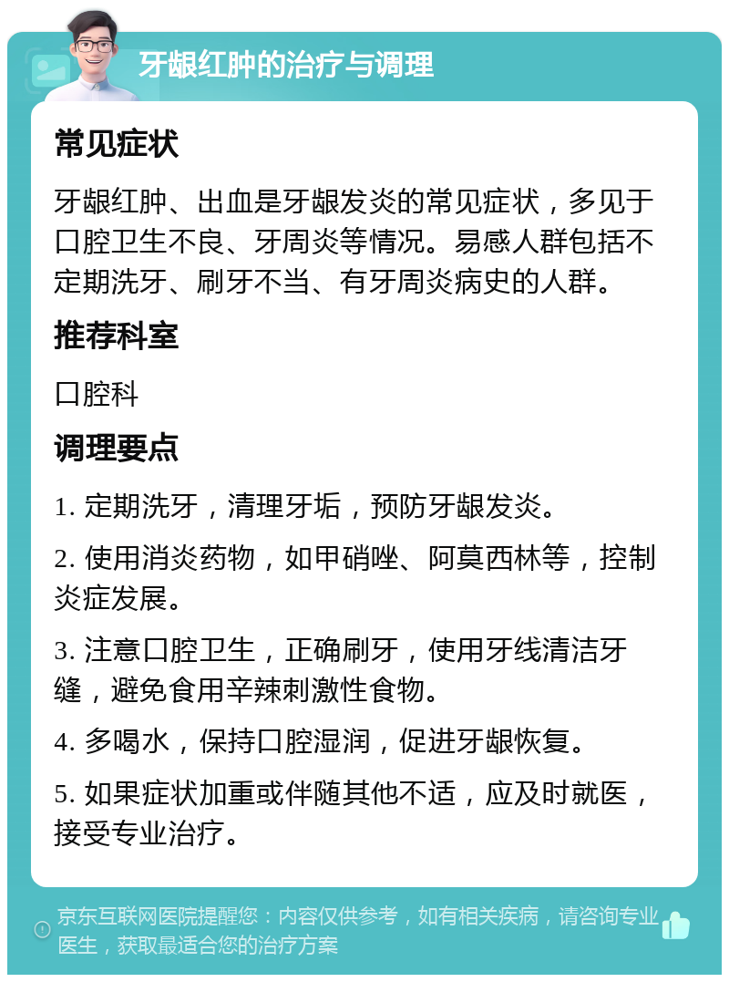 牙龈红肿的治疗与调理 常见症状 牙龈红肿、出血是牙龈发炎的常见症状，多见于口腔卫生不良、牙周炎等情况。易感人群包括不定期洗牙、刷牙不当、有牙周炎病史的人群。 推荐科室 口腔科 调理要点 1. 定期洗牙，清理牙垢，预防牙龈发炎。 2. 使用消炎药物，如甲硝唑、阿莫西林等，控制炎症发展。 3. 注意口腔卫生，正确刷牙，使用牙线清洁牙缝，避免食用辛辣刺激性食物。 4. 多喝水，保持口腔湿润，促进牙龈恢复。 5. 如果症状加重或伴随其他不适，应及时就医，接受专业治疗。