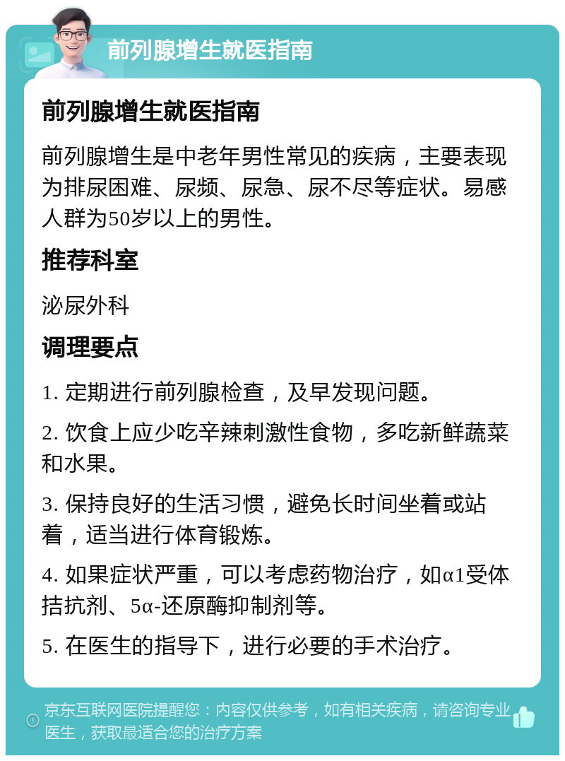 前列腺增生就医指南 前列腺增生就医指南 前列腺增生是中老年男性常见的疾病，主要表现为排尿困难、尿频、尿急、尿不尽等症状。易感人群为50岁以上的男性。 推荐科室 泌尿外科 调理要点 1. 定期进行前列腺检查，及早发现问题。 2. 饮食上应少吃辛辣刺激性食物，多吃新鲜蔬菜和水果。 3. 保持良好的生活习惯，避免长时间坐着或站着，适当进行体育锻炼。 4. 如果症状严重，可以考虑药物治疗，如α1受体拮抗剂、5α-还原酶抑制剂等。 5. 在医生的指导下，进行必要的手术治疗。