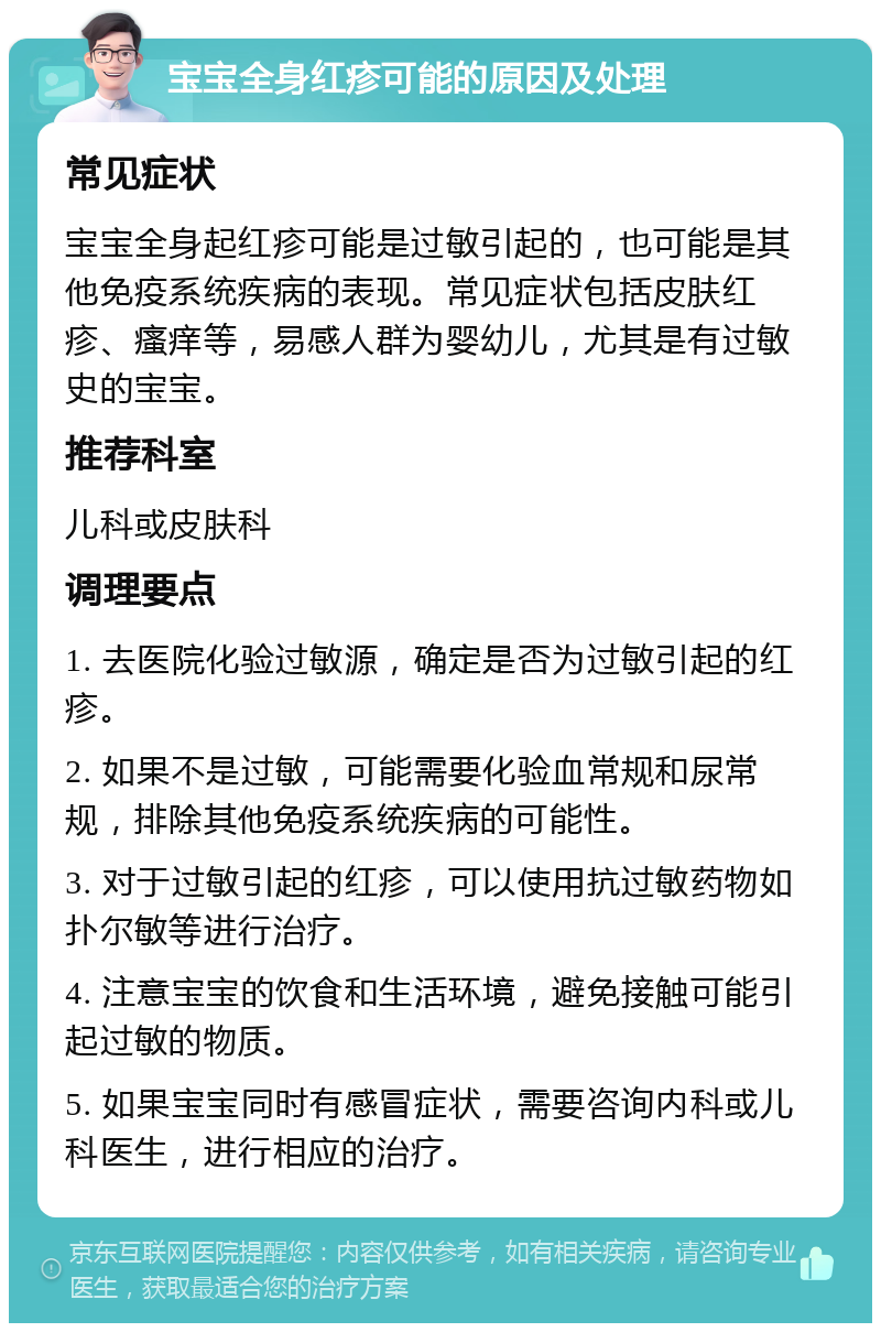 宝宝全身红疹可能的原因及处理 常见症状 宝宝全身起红疹可能是过敏引起的，也可能是其他免疫系统疾病的表现。常见症状包括皮肤红疹、瘙痒等，易感人群为婴幼儿，尤其是有过敏史的宝宝。 推荐科室 儿科或皮肤科 调理要点 1. 去医院化验过敏源，确定是否为过敏引起的红疹。 2. 如果不是过敏，可能需要化验血常规和尿常规，排除其他免疫系统疾病的可能性。 3. 对于过敏引起的红疹，可以使用抗过敏药物如扑尔敏等进行治疗。 4. 注意宝宝的饮食和生活环境，避免接触可能引起过敏的物质。 5. 如果宝宝同时有感冒症状，需要咨询内科或儿科医生，进行相应的治疗。