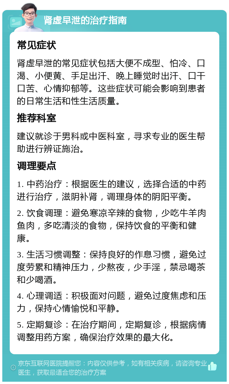 肾虚早泄的治疗指南 常见症状 肾虚早泄的常见症状包括大便不成型、怕冷、口渴、小便黄、手足出汗、晚上睡觉时出汗、口干口苦、心情抑郁等。这些症状可能会影响到患者的日常生活和性生活质量。 推荐科室 建议就诊于男科或中医科室，寻求专业的医生帮助进行辨证施治。 调理要点 1. 中药治疗：根据医生的建议，选择合适的中药进行治疗，滋阴补肾，调理身体的阴阳平衡。 2. 饮食调理：避免寒凉辛辣的食物，少吃牛羊肉鱼肉，多吃清淡的食物，保持饮食的平衡和健康。 3. 生活习惯调整：保持良好的作息习惯，避免过度劳累和精神压力，少熬夜，少手淫，禁忌喝茶和少喝酒。 4. 心理调适：积极面对问题，避免过度焦虑和压力，保持心情愉悦和平静。 5. 定期复诊：在治疗期间，定期复诊，根据病情调整用药方案，确保治疗效果的最大化。