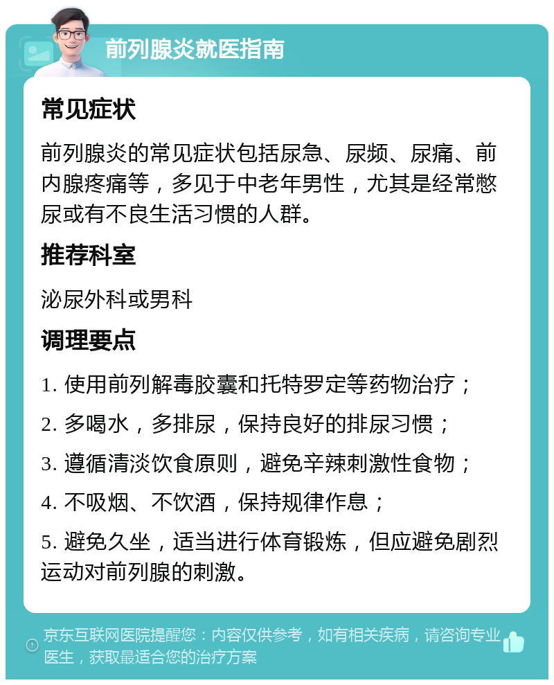 前列腺炎就医指南 常见症状 前列腺炎的常见症状包括尿急、尿频、尿痛、前内腺疼痛等，多见于中老年男性，尤其是经常憋尿或有不良生活习惯的人群。 推荐科室 泌尿外科或男科 调理要点 1. 使用前列解毒胶囊和托特罗定等药物治疗； 2. 多喝水，多排尿，保持良好的排尿习惯； 3. 遵循清淡饮食原则，避免辛辣刺激性食物； 4. 不吸烟、不饮酒，保持规律作息； 5. 避免久坐，适当进行体育锻炼，但应避免剧烈运动对前列腺的刺激。