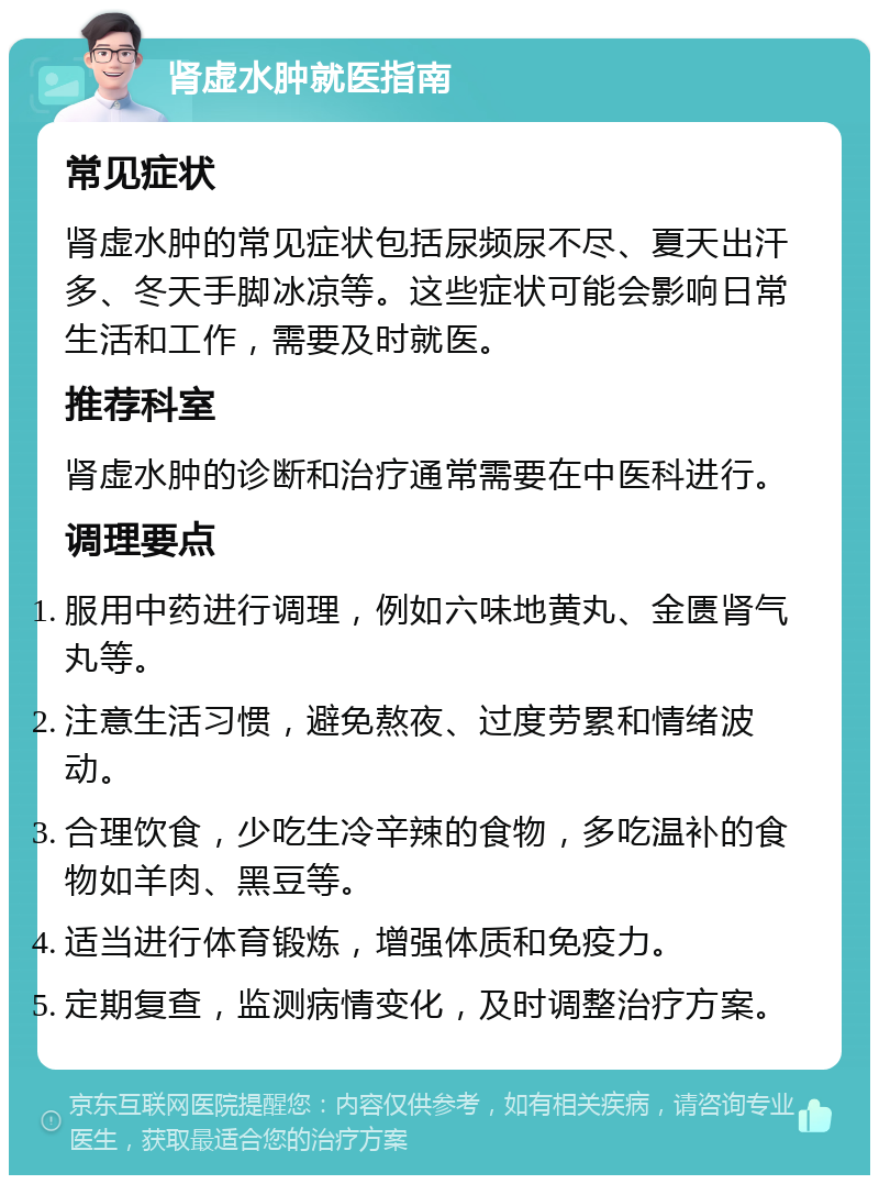 肾虚水肿就医指南 常见症状 肾虚水肿的常见症状包括尿频尿不尽、夏天出汗多、冬天手脚冰凉等。这些症状可能会影响日常生活和工作，需要及时就医。 推荐科室 肾虚水肿的诊断和治疗通常需要在中医科进行。 调理要点 服用中药进行调理，例如六味地黄丸、金匮肾气丸等。 注意生活习惯，避免熬夜、过度劳累和情绪波动。 合理饮食，少吃生冷辛辣的食物，多吃温补的食物如羊肉、黑豆等。 适当进行体育锻炼，增强体质和免疫力。 定期复查，监测病情变化，及时调整治疗方案。