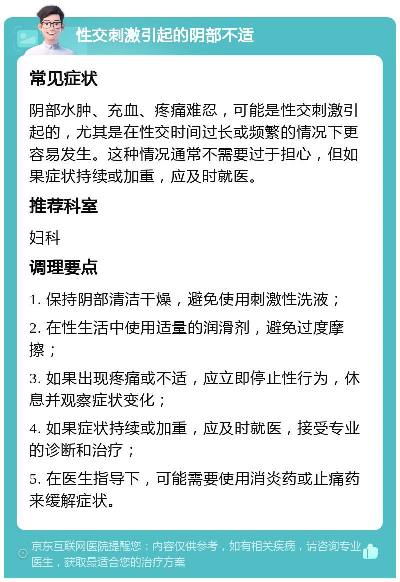 性交刺激引起的阴部不适 常见症状 阴部水肿、充血、疼痛难忍，可能是性交刺激引起的，尤其是在性交时间过长或频繁的情况下更容易发生。这种情况通常不需要过于担心，但如果症状持续或加重，应及时就医。 推荐科室 妇科 调理要点 1. 保持阴部清洁干燥，避免使用刺激性洗液； 2. 在性生活中使用适量的润滑剂，避免过度摩擦； 3. 如果出现疼痛或不适，应立即停止性行为，休息并观察症状变化； 4. 如果症状持续或加重，应及时就医，接受专业的诊断和治疗； 5. 在医生指导下，可能需要使用消炎药或止痛药来缓解症状。