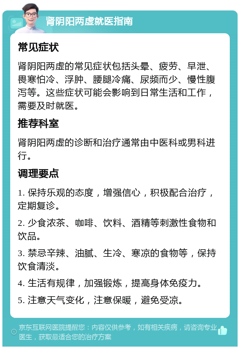 肾阴阳两虚就医指南 常见症状 肾阴阳两虚的常见症状包括头晕、疲劳、早泄、畏寒怕冷、浮肿、腰腿冷痛、尿频而少、慢性腹泻等。这些症状可能会影响到日常生活和工作，需要及时就医。 推荐科室 肾阴阳两虚的诊断和治疗通常由中医科或男科进行。 调理要点 1. 保持乐观的态度，增强信心，积极配合治疗，定期复诊。 2. 少食浓茶、咖啡、饮料、酒精等刺激性食物和饮品。 3. 禁忌辛辣、油腻、生冷、寒凉的食物等，保持饮食清淡。 4. 生活有规律，加强锻炼，提高身体免疫力。 5. 注意天气变化，注意保暖，避免受凉。