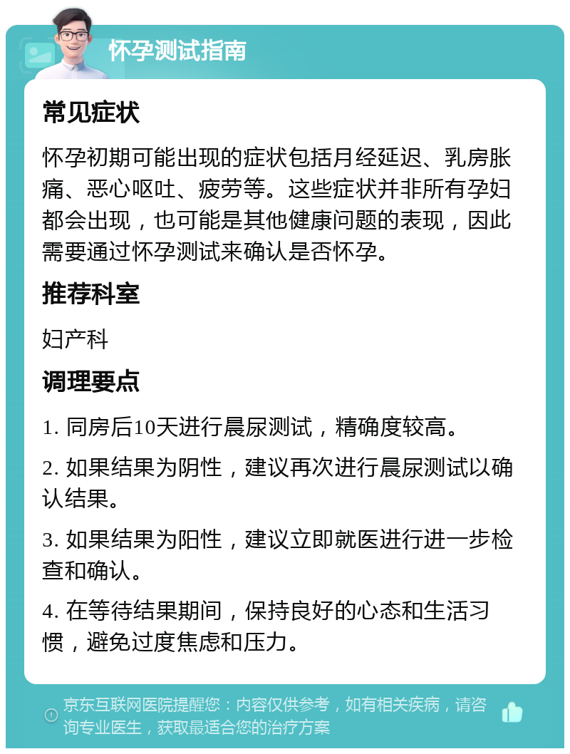 怀孕测试指南 常见症状 怀孕初期可能出现的症状包括月经延迟、乳房胀痛、恶心呕吐、疲劳等。这些症状并非所有孕妇都会出现，也可能是其他健康问题的表现，因此需要通过怀孕测试来确认是否怀孕。 推荐科室 妇产科 调理要点 1. 同房后10天进行晨尿测试，精确度较高。 2. 如果结果为阴性，建议再次进行晨尿测试以确认结果。 3. 如果结果为阳性，建议立即就医进行进一步检查和确认。 4. 在等待结果期间，保持良好的心态和生活习惯，避免过度焦虑和压力。