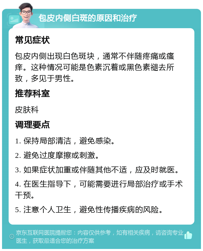 包皮内侧白斑的原因和治疗 常见症状 包皮内侧出现白色斑块，通常不伴随疼痛或瘙痒。这种情况可能是色素沉着或黑色素褪去所致，多见于男性。 推荐科室 皮肤科 调理要点 1. 保持局部清洁，避免感染。 2. 避免过度摩擦或刺激。 3. 如果症状加重或伴随其他不适，应及时就医。 4. 在医生指导下，可能需要进行局部治疗或手术干预。 5. 注意个人卫生，避免性传播疾病的风险。