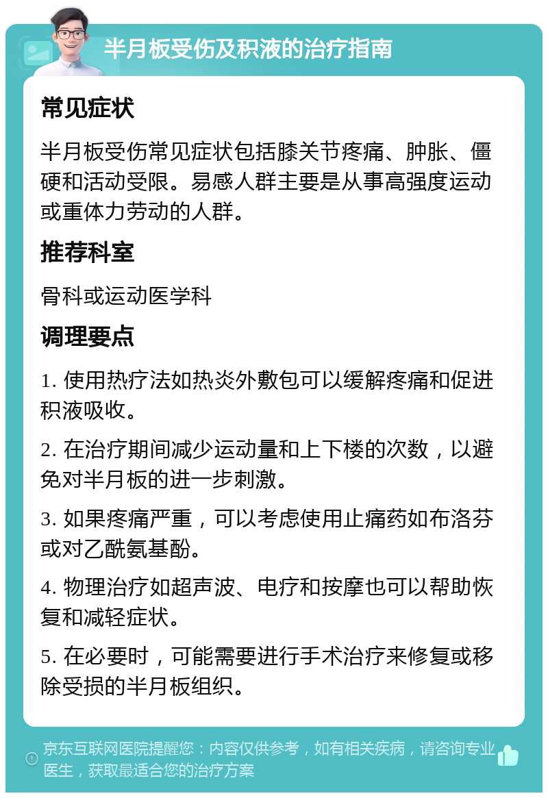 半月板受伤及积液的治疗指南 常见症状 半月板受伤常见症状包括膝关节疼痛、肿胀、僵硬和活动受限。易感人群主要是从事高强度运动或重体力劳动的人群。 推荐科室 骨科或运动医学科 调理要点 1. 使用热疗法如热炎外敷包可以缓解疼痛和促进积液吸收。 2. 在治疗期间减少运动量和上下楼的次数，以避免对半月板的进一步刺激。 3. 如果疼痛严重，可以考虑使用止痛药如布洛芬或对乙酰氨基酚。 4. 物理治疗如超声波、电疗和按摩也可以帮助恢复和减轻症状。 5. 在必要时，可能需要进行手术治疗来修复或移除受损的半月板组织。