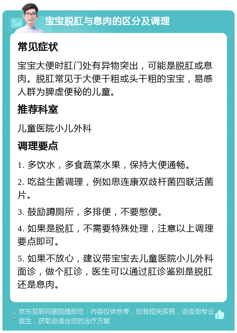 宝宝脱肛与息肉的区分及调理 常见症状 宝宝大便时肛门处有异物突出，可能是脱肛或息肉。脱肛常见于大便干粗或头干粗的宝宝，易感人群为脾虚便秘的儿童。 推荐科室 儿童医院小儿外科 调理要点 1. 多饮水，多食蔬菜水果，保持大便通畅。 2. 吃益生菌调理，例如思连康双歧杆菌四联活菌片。 3. 鼓励蹲厕所，多排便，不要憋便。 4. 如果是脱肛，不需要特殊处理，注意以上调理要点即可。 5. 如果不放心，建议带宝宝去儿童医院小儿外科面诊，做个肛诊，医生可以通过肛诊鉴别是脱肛还是息肉。