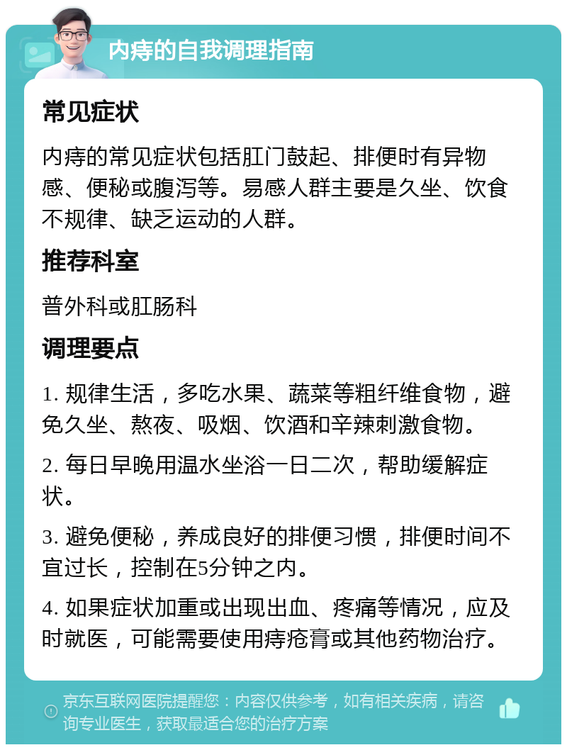 内痔的自我调理指南 常见症状 内痔的常见症状包括肛门鼓起、排便时有异物感、便秘或腹泻等。易感人群主要是久坐、饮食不规律、缺乏运动的人群。 推荐科室 普外科或肛肠科 调理要点 1. 规律生活，多吃水果、蔬菜等粗纤维食物，避免久坐、熬夜、吸烟、饮酒和辛辣刺激食物。 2. 每日早晚用温水坐浴一日二次，帮助缓解症状。 3. 避免便秘，养成良好的排便习惯，排便时间不宜过长，控制在5分钟之内。 4. 如果症状加重或出现出血、疼痛等情况，应及时就医，可能需要使用痔疮膏或其他药物治疗。