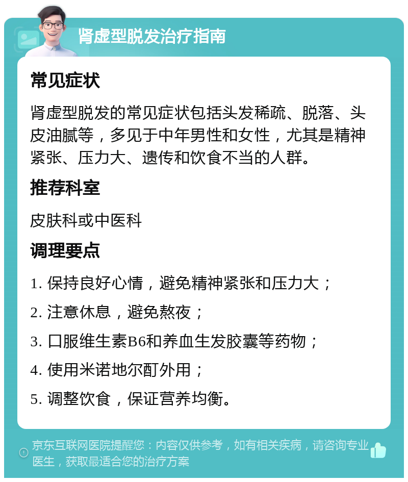 肾虚型脱发治疗指南 常见症状 肾虚型脱发的常见症状包括头发稀疏、脱落、头皮油腻等，多见于中年男性和女性，尤其是精神紧张、压力大、遗传和饮食不当的人群。 推荐科室 皮肤科或中医科 调理要点 1. 保持良好心情，避免精神紧张和压力大； 2. 注意休息，避免熬夜； 3. 口服维生素B6和养血生发胶囊等药物； 4. 使用米诺地尔酊外用； 5. 调整饮食，保证营养均衡。