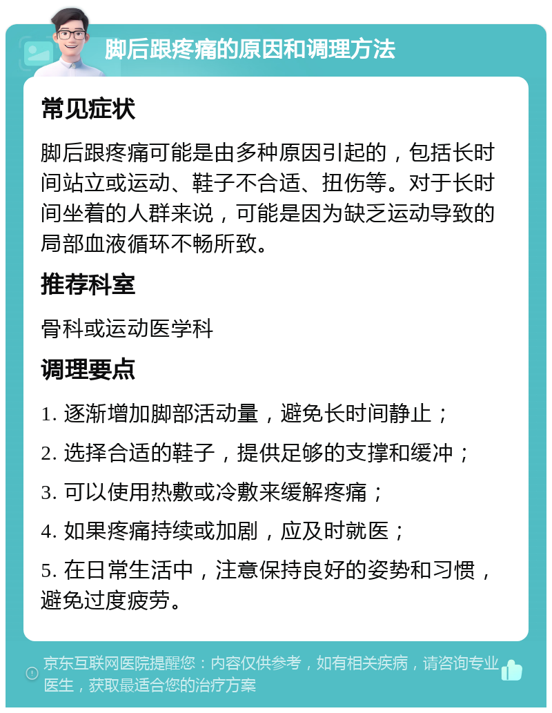 脚后跟疼痛的原因和调理方法 常见症状 脚后跟疼痛可能是由多种原因引起的，包括长时间站立或运动、鞋子不合适、扭伤等。对于长时间坐着的人群来说，可能是因为缺乏运动导致的局部血液循环不畅所致。 推荐科室 骨科或运动医学科 调理要点 1. 逐渐增加脚部活动量，避免长时间静止； 2. 选择合适的鞋子，提供足够的支撑和缓冲； 3. 可以使用热敷或冷敷来缓解疼痛； 4. 如果疼痛持续或加剧，应及时就医； 5. 在日常生活中，注意保持良好的姿势和习惯，避免过度疲劳。