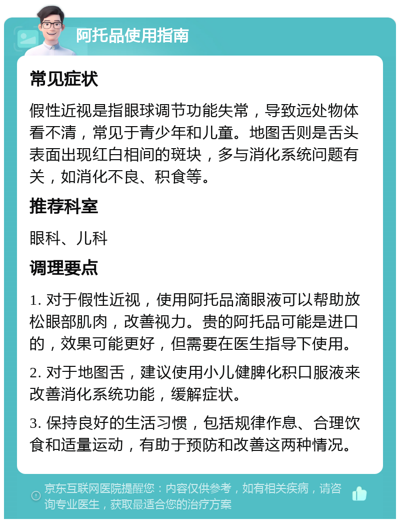 阿托品使用指南 常见症状 假性近视是指眼球调节功能失常，导致远处物体看不清，常见于青少年和儿童。地图舌则是舌头表面出现红白相间的斑块，多与消化系统问题有关，如消化不良、积食等。 推荐科室 眼科、儿科 调理要点 1. 对于假性近视，使用阿托品滴眼液可以帮助放松眼部肌肉，改善视力。贵的阿托品可能是进口的，效果可能更好，但需要在医生指导下使用。 2. 对于地图舌，建议使用小儿健脾化积口服液来改善消化系统功能，缓解症状。 3. 保持良好的生活习惯，包括规律作息、合理饮食和适量运动，有助于预防和改善这两种情况。