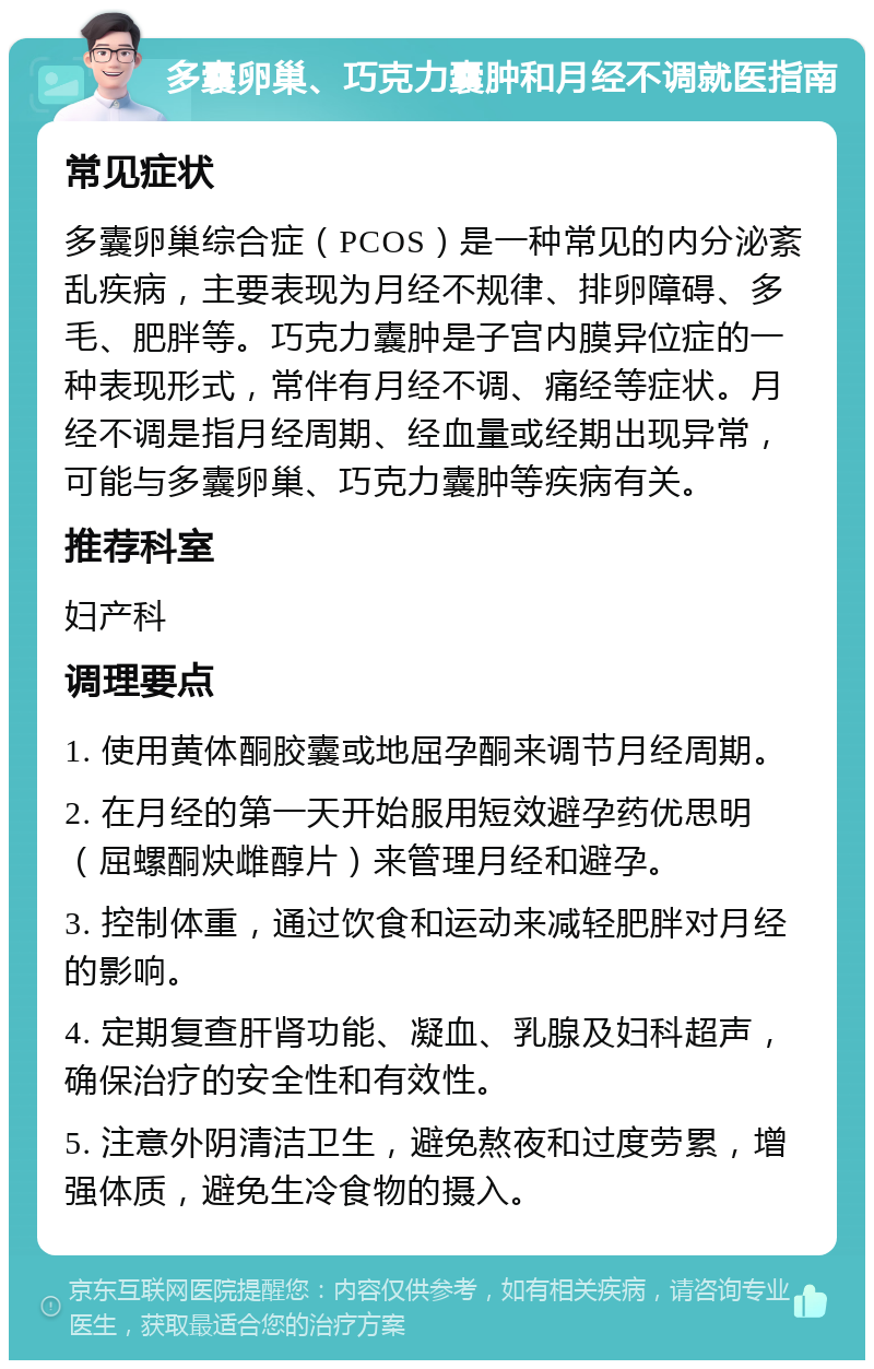 多囊卵巢、巧克力囊肿和月经不调就医指南 常见症状 多囊卵巢综合症（PCOS）是一种常见的内分泌紊乱疾病，主要表现为月经不规律、排卵障碍、多毛、肥胖等。巧克力囊肿是子宫内膜异位症的一种表现形式，常伴有月经不调、痛经等症状。月经不调是指月经周期、经血量或经期出现异常，可能与多囊卵巢、巧克力囊肿等疾病有关。 推荐科室 妇产科 调理要点 1. 使用黄体酮胶囊或地屈孕酮来调节月经周期。 2. 在月经的第一天开始服用短效避孕药优思明（屈螺酮炔雌醇片）来管理月经和避孕。 3. 控制体重，通过饮食和运动来减轻肥胖对月经的影响。 4. 定期复查肝肾功能、凝血、乳腺及妇科超声，确保治疗的安全性和有效性。 5. 注意外阴清洁卫生，避免熬夜和过度劳累，增强体质，避免生冷食物的摄入。