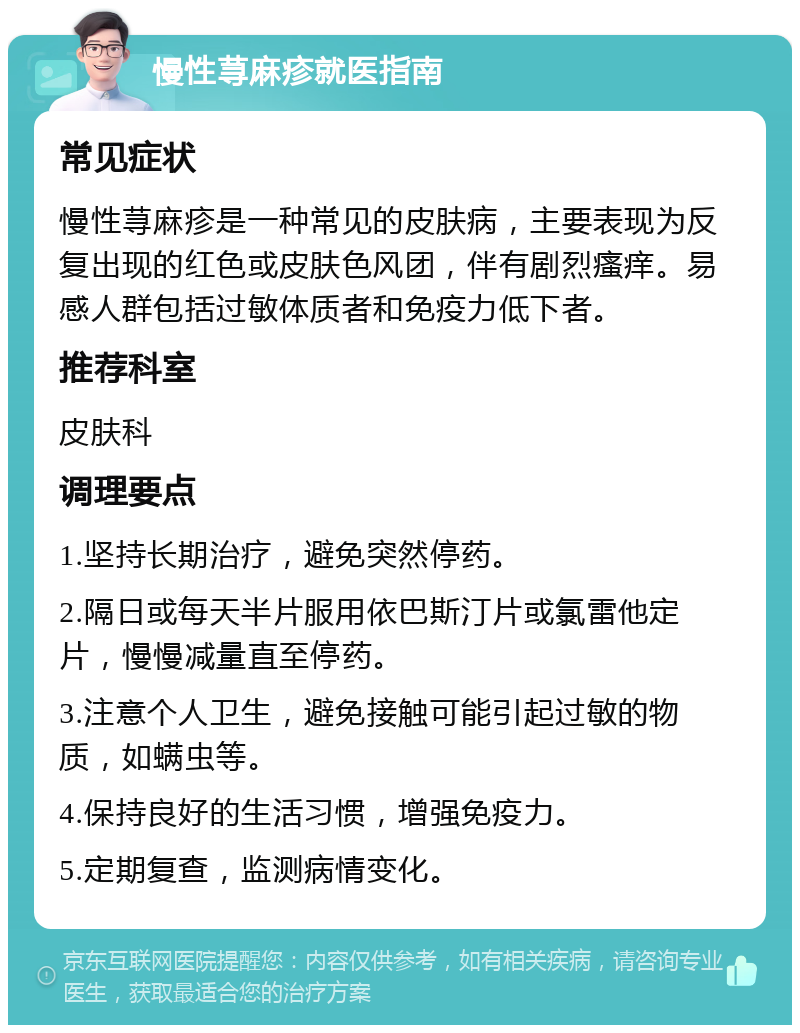 慢性荨麻疹就医指南 常见症状 慢性荨麻疹是一种常见的皮肤病，主要表现为反复出现的红色或皮肤色风团，伴有剧烈瘙痒。易感人群包括过敏体质者和免疫力低下者。 推荐科室 皮肤科 调理要点 1.坚持长期治疗，避免突然停药。 2.隔日或每天半片服用依巴斯汀片或氯雷他定片，慢慢减量直至停药。 3.注意个人卫生，避免接触可能引起过敏的物质，如螨虫等。 4.保持良好的生活习惯，增强免疫力。 5.定期复查，监测病情变化。