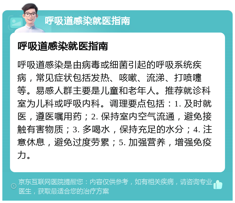 呼吸道感染就医指南 呼吸道感染就医指南 呼吸道感染是由病毒或细菌引起的呼吸系统疾病，常见症状包括发热、咳嗽、流涕、打喷嚏等。易感人群主要是儿童和老年人。推荐就诊科室为儿科或呼吸内科。调理要点包括：1. 及时就医，遵医嘱用药；2. 保持室内空气流通，避免接触有害物质；3. 多喝水，保持充足的水分；4. 注意休息，避免过度劳累；5. 加强营养，增强免疫力。