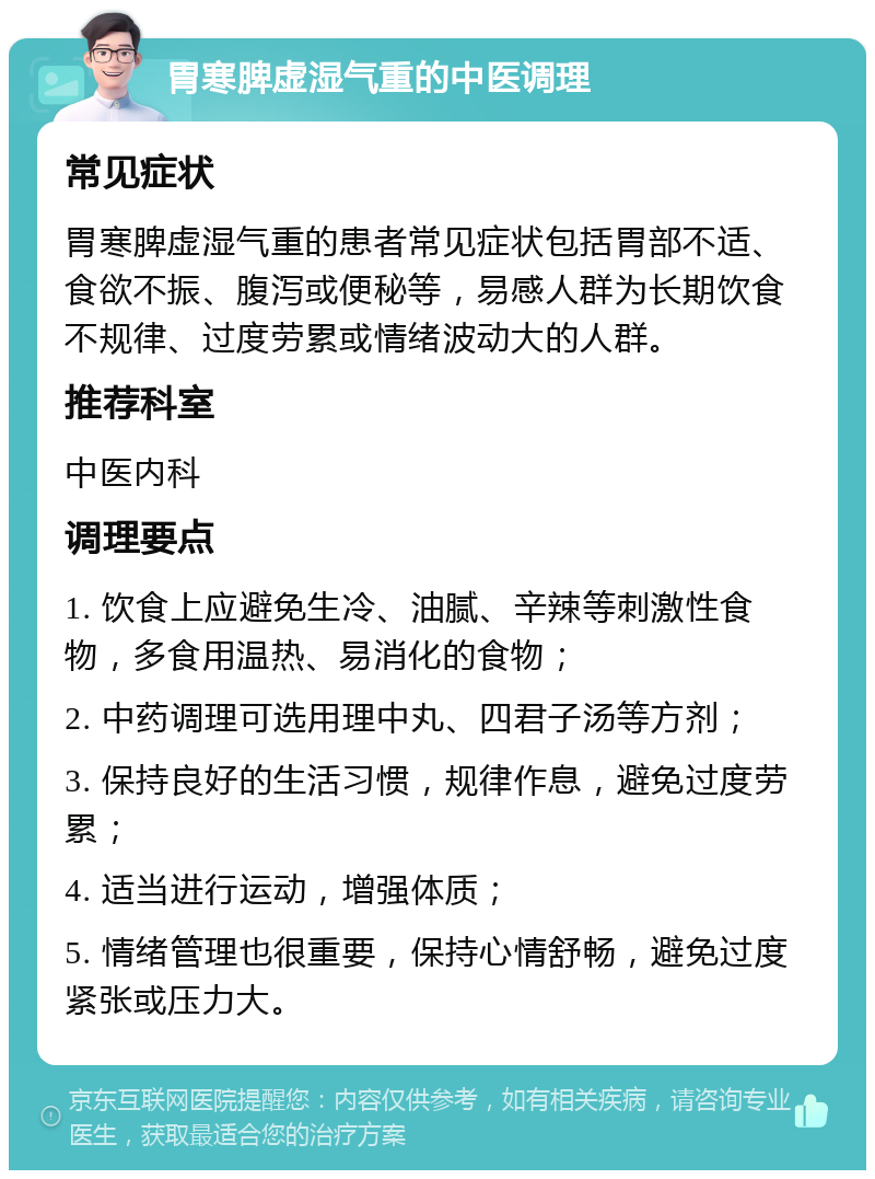 胃寒脾虚湿气重的中医调理 常见症状 胃寒脾虚湿气重的患者常见症状包括胃部不适、食欲不振、腹泻或便秘等，易感人群为长期饮食不规律、过度劳累或情绪波动大的人群。 推荐科室 中医内科 调理要点 1. 饮食上应避免生冷、油腻、辛辣等刺激性食物，多食用温热、易消化的食物； 2. 中药调理可选用理中丸、四君子汤等方剂； 3. 保持良好的生活习惯，规律作息，避免过度劳累； 4. 适当进行运动，增强体质； 5. 情绪管理也很重要，保持心情舒畅，避免过度紧张或压力大。