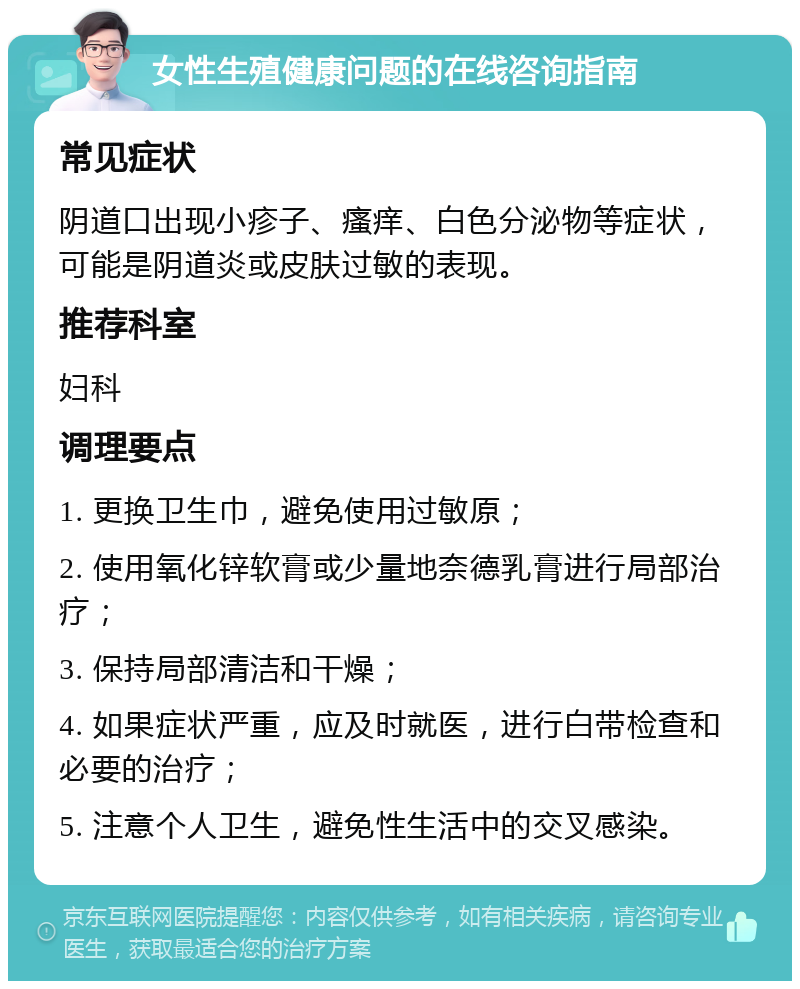 女性生殖健康问题的在线咨询指南 常见症状 阴道口出现小疹子、瘙痒、白色分泌物等症状，可能是阴道炎或皮肤过敏的表现。 推荐科室 妇科 调理要点 1. 更换卫生巾，避免使用过敏原； 2. 使用氧化锌软膏或少量地奈德乳膏进行局部治疗； 3. 保持局部清洁和干燥； 4. 如果症状严重，应及时就医，进行白带检查和必要的治疗； 5. 注意个人卫生，避免性生活中的交叉感染。