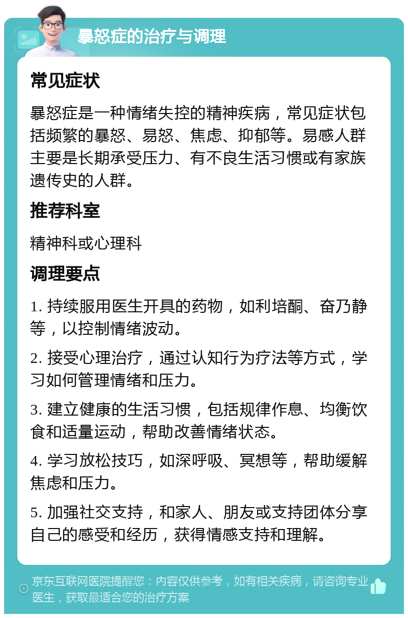 暴怒症的治疗与调理 常见症状 暴怒症是一种情绪失控的精神疾病，常见症状包括频繁的暴怒、易怒、焦虑、抑郁等。易感人群主要是长期承受压力、有不良生活习惯或有家族遗传史的人群。 推荐科室 精神科或心理科 调理要点 1. 持续服用医生开具的药物，如利培酮、奋乃静等，以控制情绪波动。 2. 接受心理治疗，通过认知行为疗法等方式，学习如何管理情绪和压力。 3. 建立健康的生活习惯，包括规律作息、均衡饮食和适量运动，帮助改善情绪状态。 4. 学习放松技巧，如深呼吸、冥想等，帮助缓解焦虑和压力。 5. 加强社交支持，和家人、朋友或支持团体分享自己的感受和经历，获得情感支持和理解。