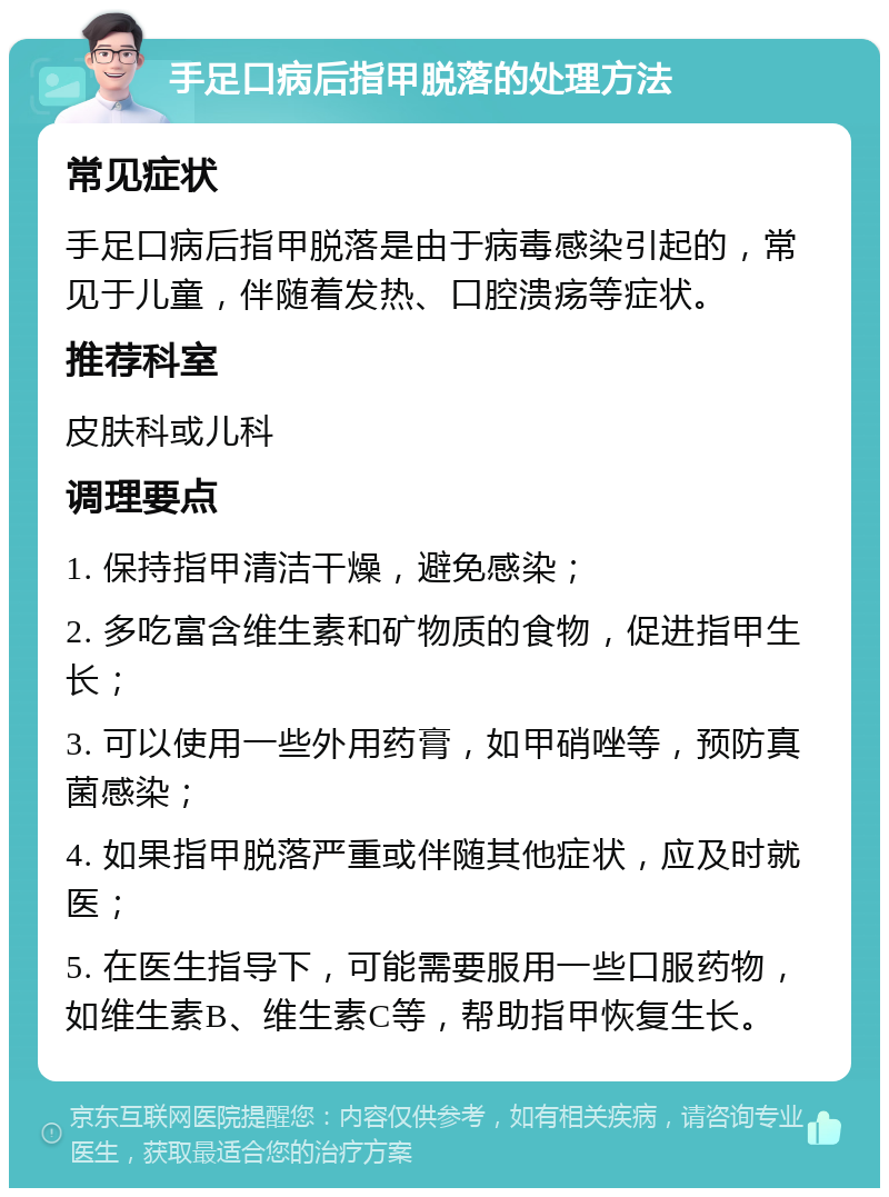 手足口病后指甲脱落的处理方法 常见症状 手足口病后指甲脱落是由于病毒感染引起的，常见于儿童，伴随着发热、口腔溃疡等症状。 推荐科室 皮肤科或儿科 调理要点 1. 保持指甲清洁干燥，避免感染； 2. 多吃富含维生素和矿物质的食物，促进指甲生长； 3. 可以使用一些外用药膏，如甲硝唑等，预防真菌感染； 4. 如果指甲脱落严重或伴随其他症状，应及时就医； 5. 在医生指导下，可能需要服用一些口服药物，如维生素B、维生素C等，帮助指甲恢复生长。