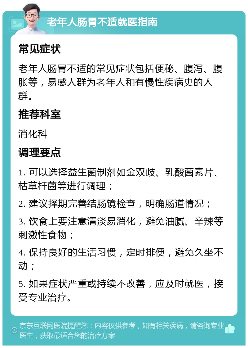 老年人肠胃不适就医指南 常见症状 老年人肠胃不适的常见症状包括便秘、腹泻、腹胀等，易感人群为老年人和有慢性疾病史的人群。 推荐科室 消化科 调理要点 1. 可以选择益生菌制剂如金双歧、乳酸菌素片、枯草杆菌等进行调理； 2. 建议择期完善结肠镜检查，明确肠道情况； 3. 饮食上要注意清淡易消化，避免油腻、辛辣等刺激性食物； 4. 保持良好的生活习惯，定时排便，避免久坐不动； 5. 如果症状严重或持续不改善，应及时就医，接受专业治疗。