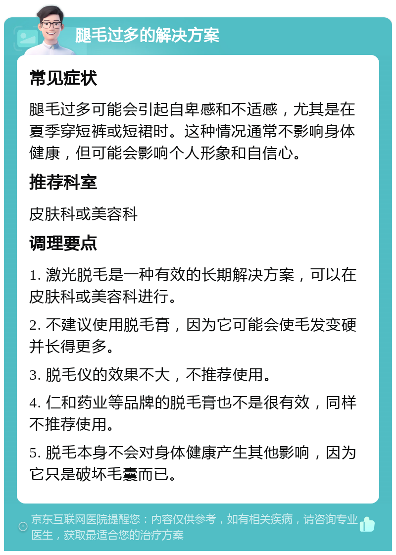 腿毛过多的解决方案 常见症状 腿毛过多可能会引起自卑感和不适感，尤其是在夏季穿短裤或短裙时。这种情况通常不影响身体健康，但可能会影响个人形象和自信心。 推荐科室 皮肤科或美容科 调理要点 1. 激光脱毛是一种有效的长期解决方案，可以在皮肤科或美容科进行。 2. 不建议使用脱毛膏，因为它可能会使毛发变硬并长得更多。 3. 脱毛仪的效果不大，不推荐使用。 4. 仁和药业等品牌的脱毛膏也不是很有效，同样不推荐使用。 5. 脱毛本身不会对身体健康产生其他影响，因为它只是破坏毛囊而已。