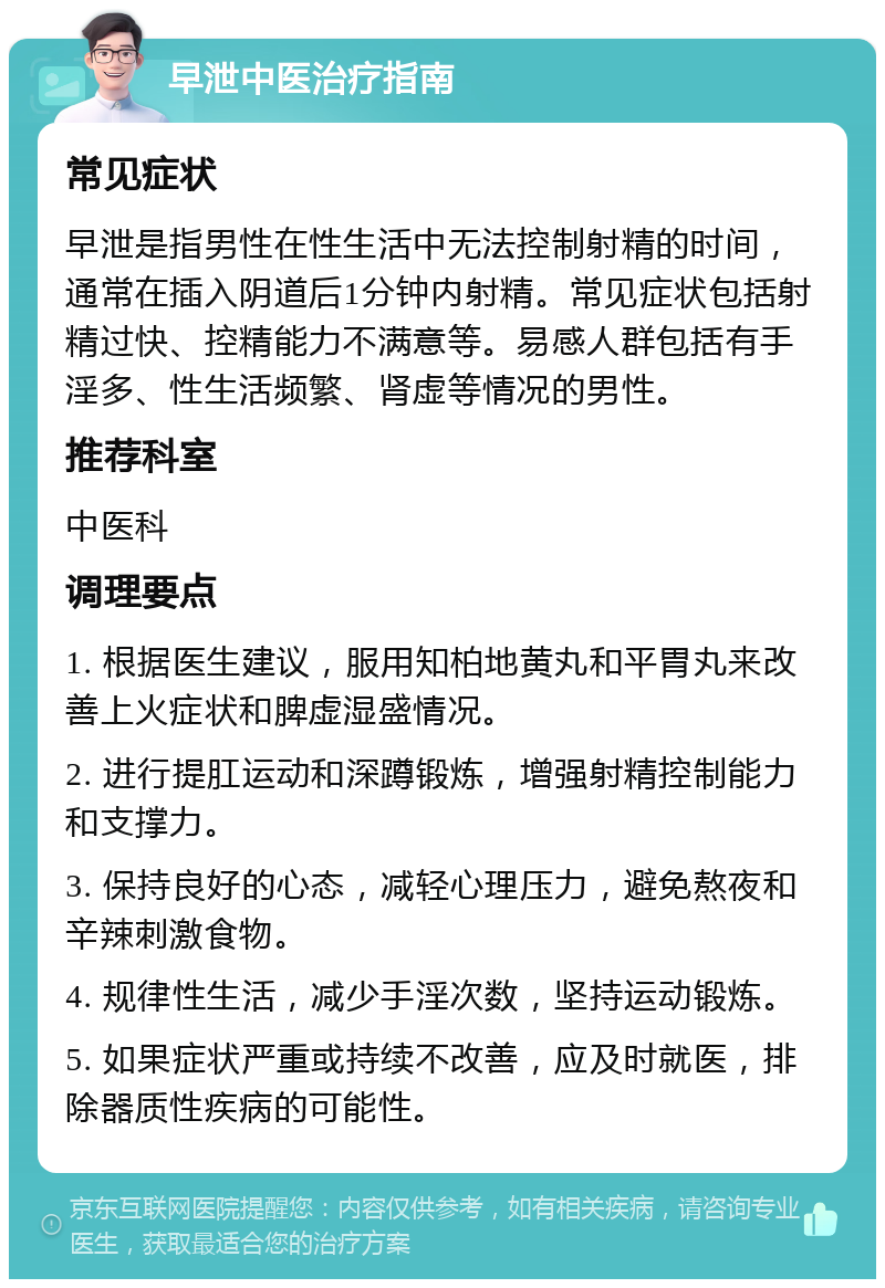 早泄中医治疗指南 常见症状 早泄是指男性在性生活中无法控制射精的时间，通常在插入阴道后1分钟内射精。常见症状包括射精过快、控精能力不满意等。易感人群包括有手淫多、性生活频繁、肾虚等情况的男性。 推荐科室 中医科 调理要点 1. 根据医生建议，服用知柏地黄丸和平胃丸来改善上火症状和脾虚湿盛情况。 2. 进行提肛运动和深蹲锻炼，增强射精控制能力和支撑力。 3. 保持良好的心态，减轻心理压力，避免熬夜和辛辣刺激食物。 4. 规律性生活，减少手淫次数，坚持运动锻炼。 5. 如果症状严重或持续不改善，应及时就医，排除器质性疾病的可能性。