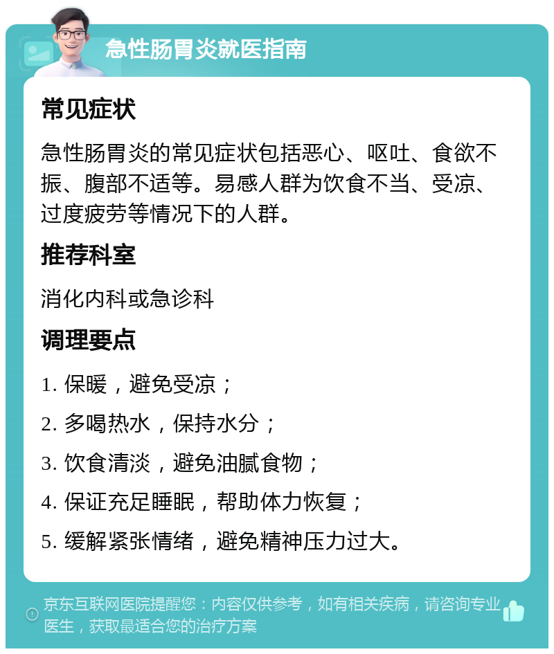 急性肠胃炎就医指南 常见症状 急性肠胃炎的常见症状包括恶心、呕吐、食欲不振、腹部不适等。易感人群为饮食不当、受凉、过度疲劳等情况下的人群。 推荐科室 消化内科或急诊科 调理要点 1. 保暖，避免受凉； 2. 多喝热水，保持水分； 3. 饮食清淡，避免油腻食物； 4. 保证充足睡眠，帮助体力恢复； 5. 缓解紧张情绪，避免精神压力过大。