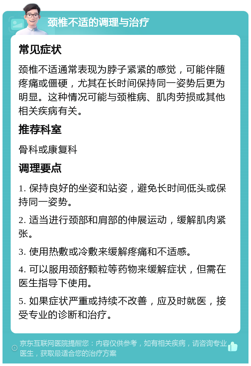 颈椎不适的调理与治疗 常见症状 颈椎不适通常表现为脖子紧紧的感觉，可能伴随疼痛或僵硬，尤其在长时间保持同一姿势后更为明显。这种情况可能与颈椎病、肌肉劳损或其他相关疾病有关。 推荐科室 骨科或康复科 调理要点 1. 保持良好的坐姿和站姿，避免长时间低头或保持同一姿势。 2. 适当进行颈部和肩部的伸展运动，缓解肌肉紧张。 3. 使用热敷或冷敷来缓解疼痛和不适感。 4. 可以服用颈舒颗粒等药物来缓解症状，但需在医生指导下使用。 5. 如果症状严重或持续不改善，应及时就医，接受专业的诊断和治疗。