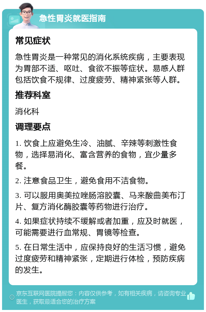 急性胃炎就医指南 常见症状 急性胃炎是一种常见的消化系统疾病，主要表现为胃部不适、呕吐、食欲不振等症状。易感人群包括饮食不规律、过度疲劳、精神紧张等人群。 推荐科室 消化科 调理要点 1. 饮食上应避免生冷、油腻、辛辣等刺激性食物，选择易消化、富含营养的食物，宜少量多餐。 2. 注意食品卫生，避免食用不洁食物。 3. 可以服用奥美拉唑肠溶胶囊、马来酸曲美布汀片、复方消化酶胶囊等药物进行治疗。 4. 如果症状持续不缓解或者加重，应及时就医，可能需要进行血常规、胃镜等检查。 5. 在日常生活中，应保持良好的生活习惯，避免过度疲劳和精神紧张，定期进行体检，预防疾病的发生。