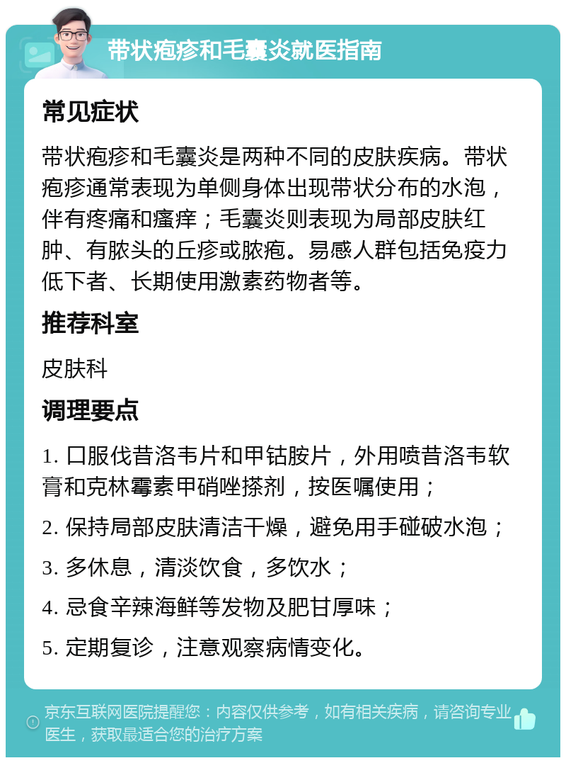 带状疱疹和毛囊炎就医指南 常见症状 带状疱疹和毛囊炎是两种不同的皮肤疾病。带状疱疹通常表现为单侧身体出现带状分布的水泡，伴有疼痛和瘙痒；毛囊炎则表现为局部皮肤红肿、有脓头的丘疹或脓疱。易感人群包括免疫力低下者、长期使用激素药物者等。 推荐科室 皮肤科 调理要点 1. 口服伐昔洛韦片和甲钴胺片，外用喷昔洛韦软膏和克林霉素甲硝唑搽剂，按医嘱使用； 2. 保持局部皮肤清洁干燥，避免用手碰破水泡； 3. 多休息，清淡饮食，多饮水； 4. 忌食辛辣海鲜等发物及肥甘厚味； 5. 定期复诊，注意观察病情变化。