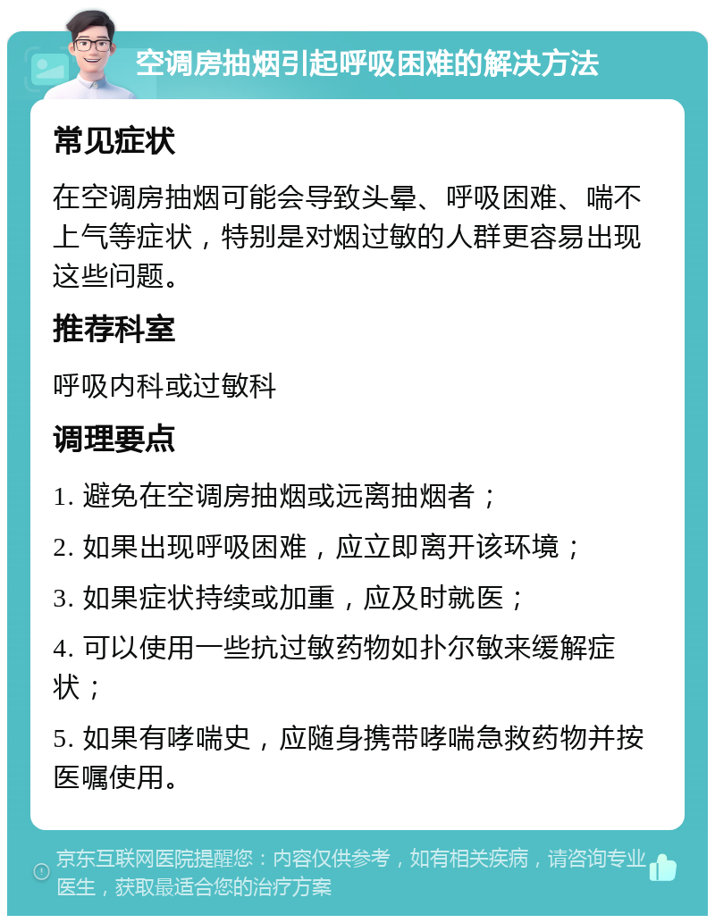 空调房抽烟引起呼吸困难的解决方法 常见症状 在空调房抽烟可能会导致头晕、呼吸困难、喘不上气等症状，特别是对烟过敏的人群更容易出现这些问题。 推荐科室 呼吸内科或过敏科 调理要点 1. 避免在空调房抽烟或远离抽烟者； 2. 如果出现呼吸困难，应立即离开该环境； 3. 如果症状持续或加重，应及时就医； 4. 可以使用一些抗过敏药物如扑尔敏来缓解症状； 5. 如果有哮喘史，应随身携带哮喘急救药物并按医嘱使用。