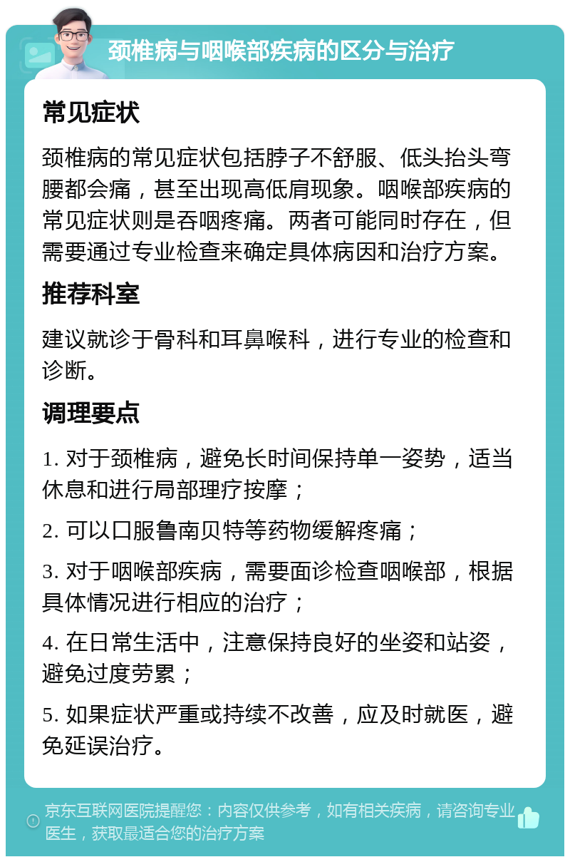 颈椎病与咽喉部疾病的区分与治疗 常见症状 颈椎病的常见症状包括脖子不舒服、低头抬头弯腰都会痛，甚至出现高低肩现象。咽喉部疾病的常见症状则是吞咽疼痛。两者可能同时存在，但需要通过专业检查来确定具体病因和治疗方案。 推荐科室 建议就诊于骨科和耳鼻喉科，进行专业的检查和诊断。 调理要点 1. 对于颈椎病，避免长时间保持单一姿势，适当休息和进行局部理疗按摩； 2. 可以口服鲁南贝特等药物缓解疼痛； 3. 对于咽喉部疾病，需要面诊检查咽喉部，根据具体情况进行相应的治疗； 4. 在日常生活中，注意保持良好的坐姿和站姿，避免过度劳累； 5. 如果症状严重或持续不改善，应及时就医，避免延误治疗。