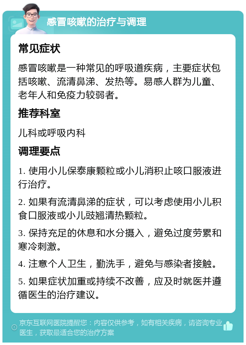 感冒咳嗽的治疗与调理 常见症状 感冒咳嗽是一种常见的呼吸道疾病，主要症状包括咳嗽、流清鼻涕、发热等。易感人群为儿童、老年人和免疫力较弱者。 推荐科室 儿科或呼吸内科 调理要点 1. 使用小儿保泰康颗粒或小儿消积止咳口服液进行治疗。 2. 如果有流清鼻涕的症状，可以考虑使用小儿积食口服液或小儿豉翘清热颗粒。 3. 保持充足的休息和水分摄入，避免过度劳累和寒冷刺激。 4. 注意个人卫生，勤洗手，避免与感染者接触。 5. 如果症状加重或持续不改善，应及时就医并遵循医生的治疗建议。