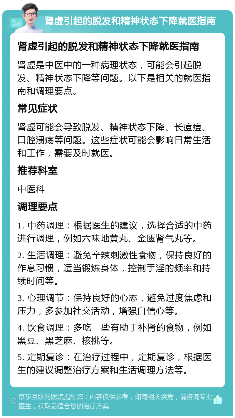 肾虚引起的脱发和精神状态下降就医指南 肾虚引起的脱发和精神状态下降就医指南 肾虚是中医中的一种病理状态，可能会引起脱发、精神状态下降等问题。以下是相关的就医指南和调理要点。 常见症状 肾虚可能会导致脱发、精神状态下降、长痘痘、口腔溃疡等问题。这些症状可能会影响日常生活和工作，需要及时就医。 推荐科室 中医科 调理要点 1. 中药调理：根据医生的建议，选择合适的中药进行调理，例如六味地黄丸、金匮肾气丸等。 2. 生活调理：避免辛辣刺激性食物，保持良好的作息习惯，适当锻炼身体，控制手淫的频率和持续时间等。 3. 心理调节：保持良好的心态，避免过度焦虑和压力，多参加社交活动，增强自信心等。 4. 饮食调理：多吃一些有助于补肾的食物，例如黑豆、黑芝麻、核桃等。 5. 定期复诊：在治疗过程中，定期复诊，根据医生的建议调整治疗方案和生活调理方法等。