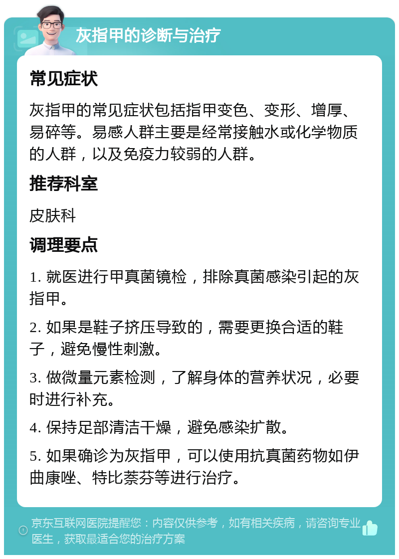 灰指甲的诊断与治疗 常见症状 灰指甲的常见症状包括指甲变色、变形、增厚、易碎等。易感人群主要是经常接触水或化学物质的人群，以及免疫力较弱的人群。 推荐科室 皮肤科 调理要点 1. 就医进行甲真菌镜检，排除真菌感染引起的灰指甲。 2. 如果是鞋子挤压导致的，需要更换合适的鞋子，避免慢性刺激。 3. 做微量元素检测，了解身体的营养状况，必要时进行补充。 4. 保持足部清洁干燥，避免感染扩散。 5. 如果确诊为灰指甲，可以使用抗真菌药物如伊曲康唑、特比萘芬等进行治疗。