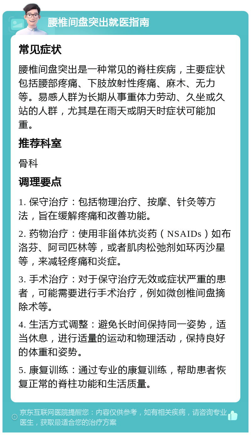 腰椎间盘突出就医指南 常见症状 腰椎间盘突出是一种常见的脊柱疾病，主要症状包括腰部疼痛、下肢放射性疼痛、麻木、无力等。易感人群为长期从事重体力劳动、久坐或久站的人群，尤其是在雨天或阴天时症状可能加重。 推荐科室 骨科 调理要点 1. 保守治疗：包括物理治疗、按摩、针灸等方法，旨在缓解疼痛和改善功能。 2. 药物治疗：使用非甾体抗炎药（NSAIDs）如布洛芬、阿司匹林等，或者肌肉松弛剂如环丙沙星等，来减轻疼痛和炎症。 3. 手术治疗：对于保守治疗无效或症状严重的患者，可能需要进行手术治疗，例如微创椎间盘摘除术等。 4. 生活方式调整：避免长时间保持同一姿势，适当休息，进行适量的运动和物理活动，保持良好的体重和姿势。 5. 康复训练：通过专业的康复训练，帮助患者恢复正常的脊柱功能和生活质量。