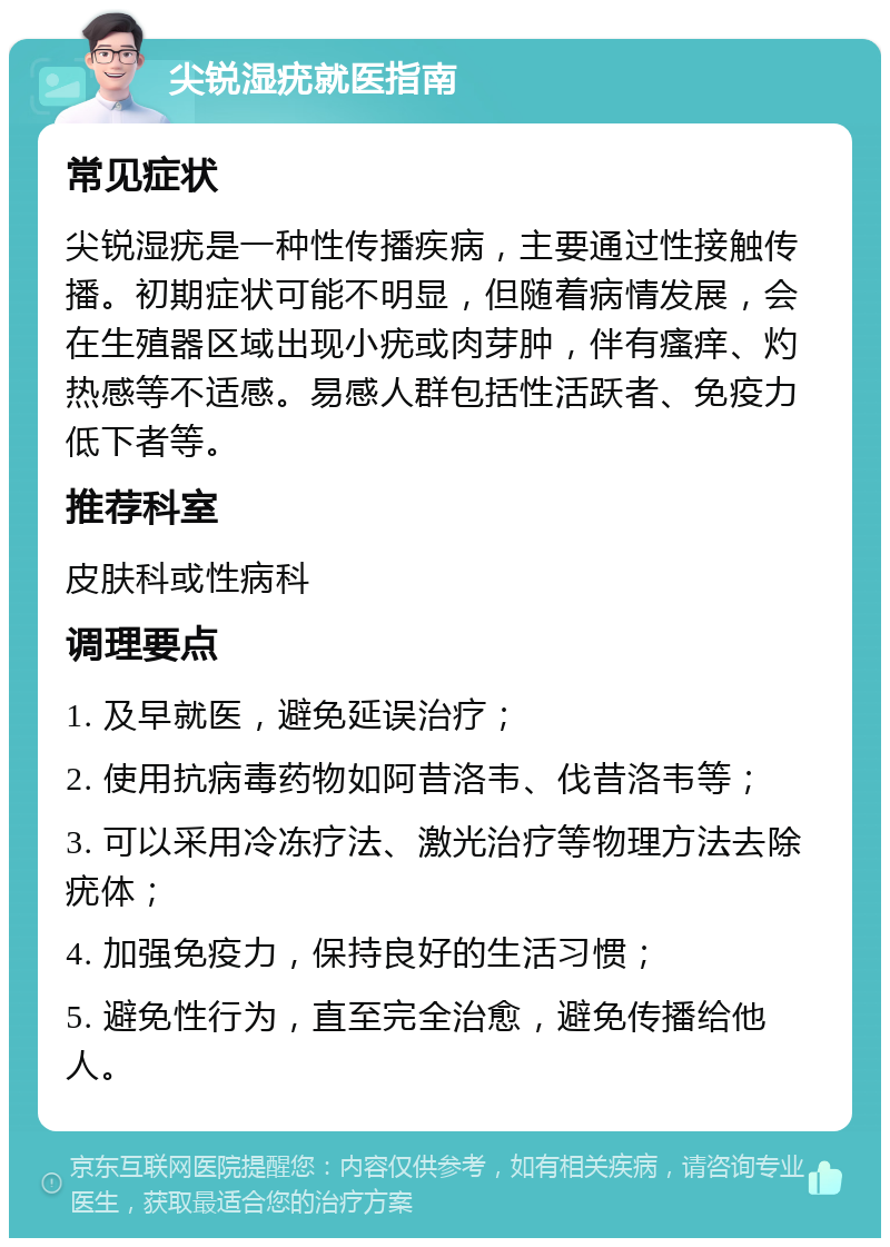 尖锐湿疣就医指南 常见症状 尖锐湿疣是一种性传播疾病，主要通过性接触传播。初期症状可能不明显，但随着病情发展，会在生殖器区域出现小疣或肉芽肿，伴有瘙痒、灼热感等不适感。易感人群包括性活跃者、免疫力低下者等。 推荐科室 皮肤科或性病科 调理要点 1. 及早就医，避免延误治疗； 2. 使用抗病毒药物如阿昔洛韦、伐昔洛韦等； 3. 可以采用冷冻疗法、激光治疗等物理方法去除疣体； 4. 加强免疫力，保持良好的生活习惯； 5. 避免性行为，直至完全治愈，避免传播给他人。