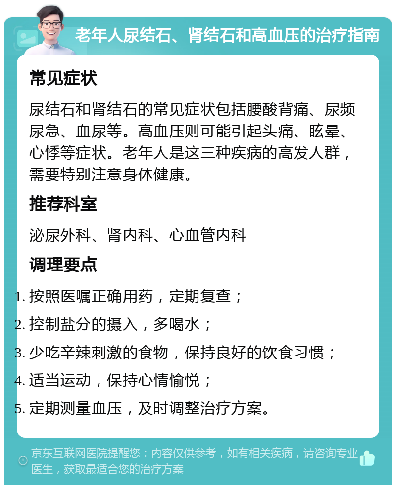 老年人尿结石、肾结石和高血压的治疗指南 常见症状 尿结石和肾结石的常见症状包括腰酸背痛、尿频尿急、血尿等。高血压则可能引起头痛、眩晕、心悸等症状。老年人是这三种疾病的高发人群，需要特别注意身体健康。 推荐科室 泌尿外科、肾内科、心血管内科 调理要点 按照医嘱正确用药，定期复查； 控制盐分的摄入，多喝水； 少吃辛辣刺激的食物，保持良好的饮食习惯； 适当运动，保持心情愉悦； 定期测量血压，及时调整治疗方案。