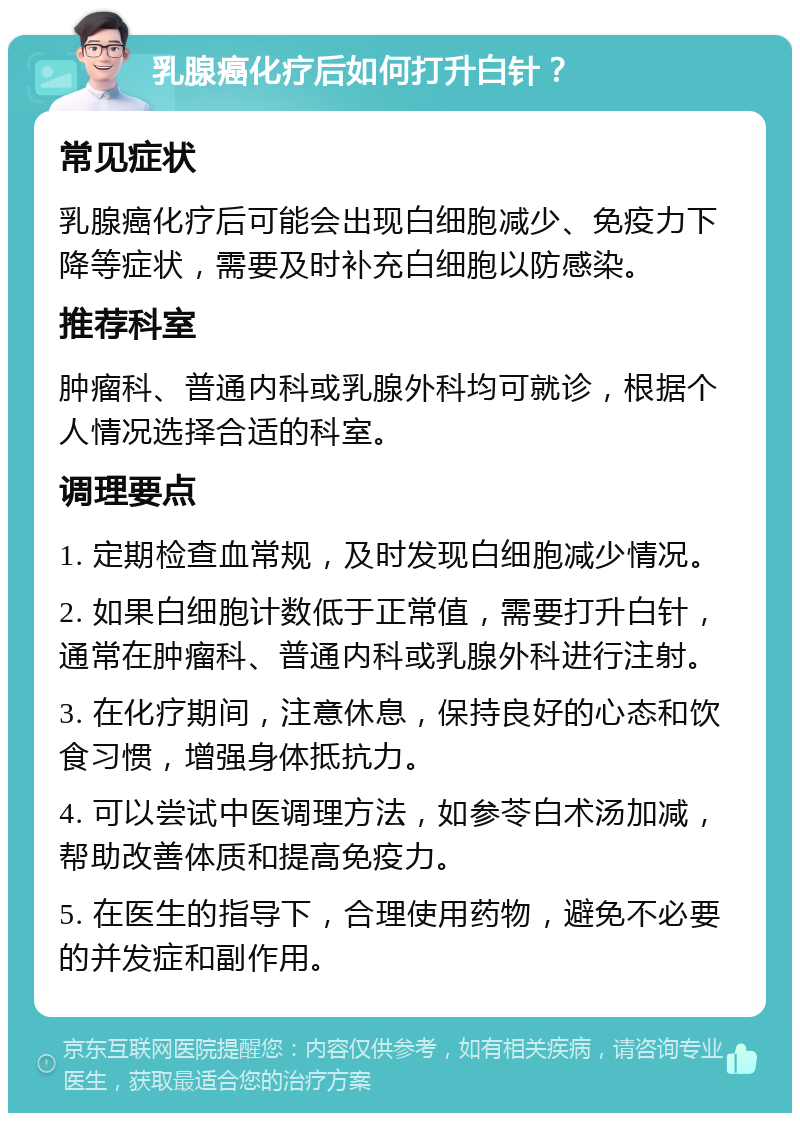 乳腺癌化疗后如何打升白针？ 常见症状 乳腺癌化疗后可能会出现白细胞减少、免疫力下降等症状，需要及时补充白细胞以防感染。 推荐科室 肿瘤科、普通内科或乳腺外科均可就诊，根据个人情况选择合适的科室。 调理要点 1. 定期检查血常规，及时发现白细胞减少情况。 2. 如果白细胞计数低于正常值，需要打升白针，通常在肿瘤科、普通内科或乳腺外科进行注射。 3. 在化疗期间，注意休息，保持良好的心态和饮食习惯，增强身体抵抗力。 4. 可以尝试中医调理方法，如参苓白术汤加减，帮助改善体质和提高免疫力。 5. 在医生的指导下，合理使用药物，避免不必要的并发症和副作用。