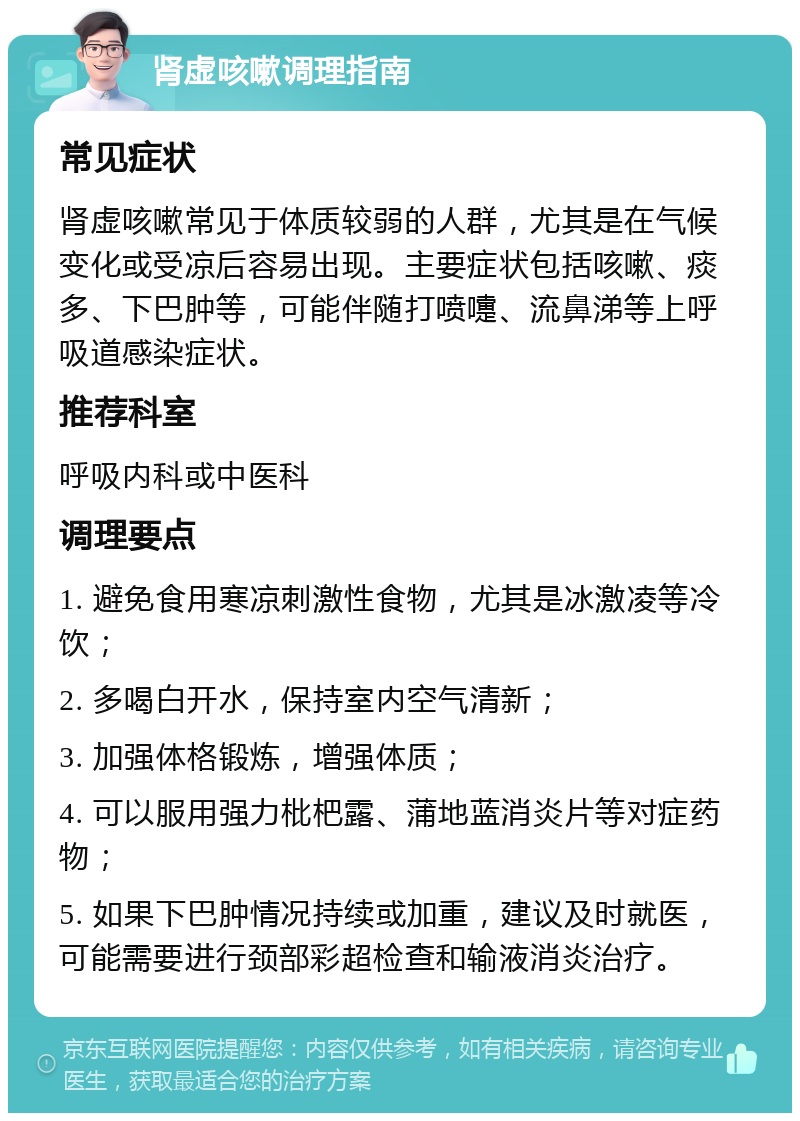 肾虚咳嗽调理指南 常见症状 肾虚咳嗽常见于体质较弱的人群，尤其是在气候变化或受凉后容易出现。主要症状包括咳嗽、痰多、下巴肿等，可能伴随打喷嚏、流鼻涕等上呼吸道感染症状。 推荐科室 呼吸内科或中医科 调理要点 1. 避免食用寒凉刺激性食物，尤其是冰激凌等冷饮； 2. 多喝白开水，保持室内空气清新； 3. 加强体格锻炼，增强体质； 4. 可以服用强力枇杷露、蒲地蓝消炎片等对症药物； 5. 如果下巴肿情况持续或加重，建议及时就医，可能需要进行颈部彩超检查和输液消炎治疗。