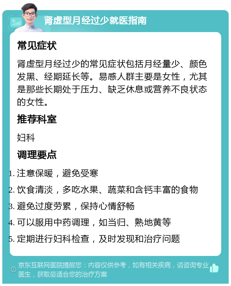 肾虚型月经过少就医指南 常见症状 肾虚型月经过少的常见症状包括月经量少、颜色发黑、经期延长等。易感人群主要是女性，尤其是那些长期处于压力、缺乏休息或营养不良状态的女性。 推荐科室 妇科 调理要点 注意保暖，避免受寒 饮食清淡，多吃水果、蔬菜和含钙丰富的食物 避免过度劳累，保持心情舒畅 可以服用中药调理，如当归、熟地黄等 定期进行妇科检查，及时发现和治疗问题