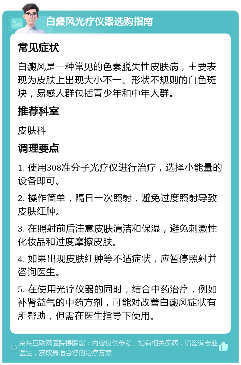 白癜风光疗仪器选购指南 常见症状 白癜风是一种常见的色素脱失性皮肤病，主要表现为皮肤上出现大小不一、形状不规则的白色斑块，易感人群包括青少年和中年人群。 推荐科室 皮肤科 调理要点 1. 使用308准分子光疗仪进行治疗，选择小能量的设备即可。 2. 操作简单，隔日一次照射，避免过度照射导致皮肤红肿。 3. 在照射前后注意皮肤清洁和保湿，避免刺激性化妆品和过度摩擦皮肤。 4. 如果出现皮肤红肿等不适症状，应暂停照射并咨询医生。 5. 在使用光疗仪器的同时，结合中药治疗，例如补肾益气的中药方剂，可能对改善白癜风症状有所帮助，但需在医生指导下使用。