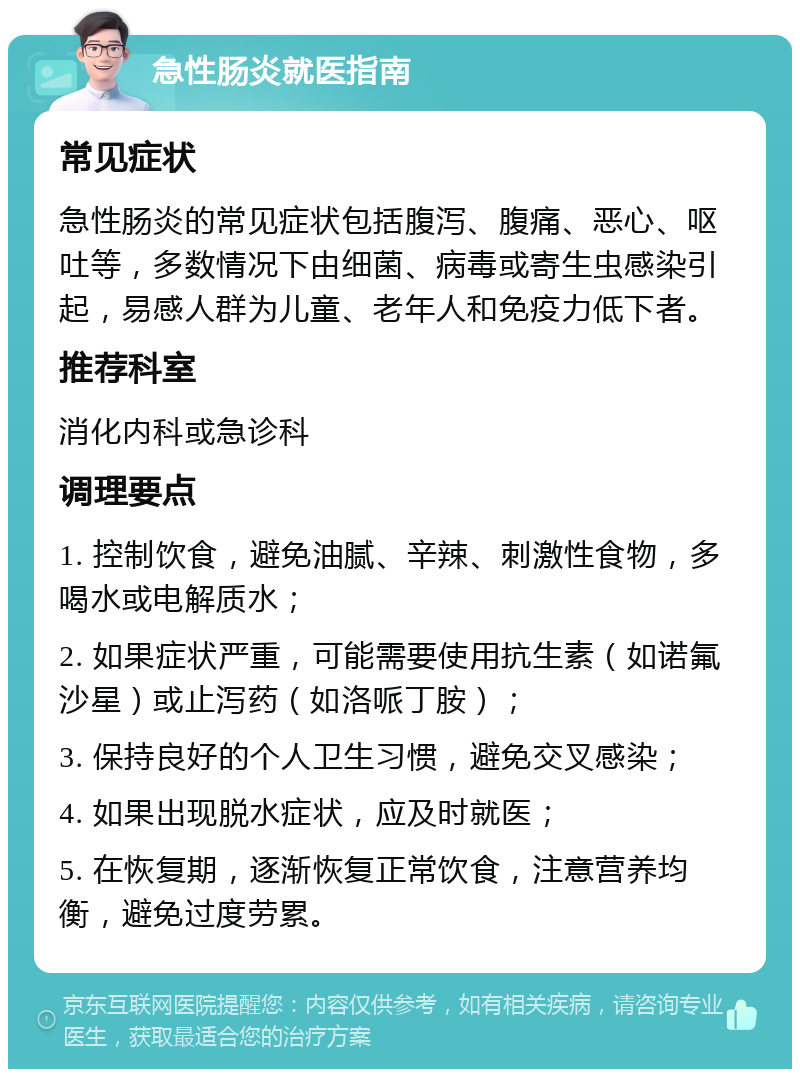 急性肠炎就医指南 常见症状 急性肠炎的常见症状包括腹泻、腹痛、恶心、呕吐等，多数情况下由细菌、病毒或寄生虫感染引起，易感人群为儿童、老年人和免疫力低下者。 推荐科室 消化内科或急诊科 调理要点 1. 控制饮食，避免油腻、辛辣、刺激性食物，多喝水或电解质水； 2. 如果症状严重，可能需要使用抗生素（如诺氟沙星）或止泻药（如洛哌丁胺）； 3. 保持良好的个人卫生习惯，避免交叉感染； 4. 如果出现脱水症状，应及时就医； 5. 在恢复期，逐渐恢复正常饮食，注意营养均衡，避免过度劳累。