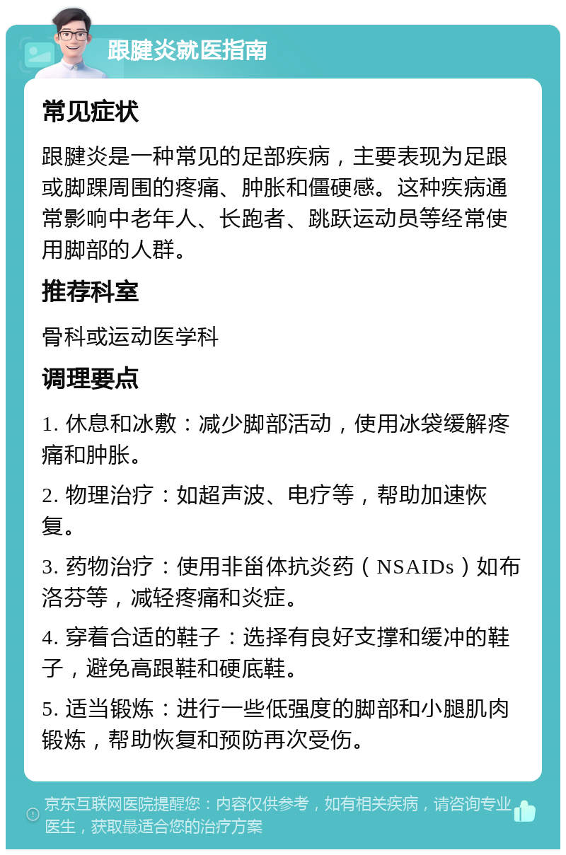 跟腱炎就医指南 常见症状 跟腱炎是一种常见的足部疾病，主要表现为足跟或脚踝周围的疼痛、肿胀和僵硬感。这种疾病通常影响中老年人、长跑者、跳跃运动员等经常使用脚部的人群。 推荐科室 骨科或运动医学科 调理要点 1. 休息和冰敷：减少脚部活动，使用冰袋缓解疼痛和肿胀。 2. 物理治疗：如超声波、电疗等，帮助加速恢复。 3. 药物治疗：使用非甾体抗炎药（NSAIDs）如布洛芬等，减轻疼痛和炎症。 4. 穿着合适的鞋子：选择有良好支撑和缓冲的鞋子，避免高跟鞋和硬底鞋。 5. 适当锻炼：进行一些低强度的脚部和小腿肌肉锻炼，帮助恢复和预防再次受伤。