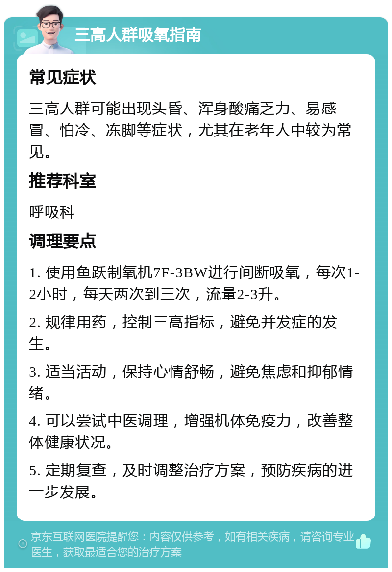 三高人群吸氧指南 常见症状 三高人群可能出现头昏、浑身酸痛乏力、易感冒、怕冷、冻脚等症状，尤其在老年人中较为常见。 推荐科室 呼吸科 调理要点 1. 使用鱼跃制氧机7F-3BW进行间断吸氧，每次1-2小时，每天两次到三次，流量2-3升。 2. 规律用药，控制三高指标，避免并发症的发生。 3. 适当活动，保持心情舒畅，避免焦虑和抑郁情绪。 4. 可以尝试中医调理，增强机体免疫力，改善整体健康状况。 5. 定期复查，及时调整治疗方案，预防疾病的进一步发展。