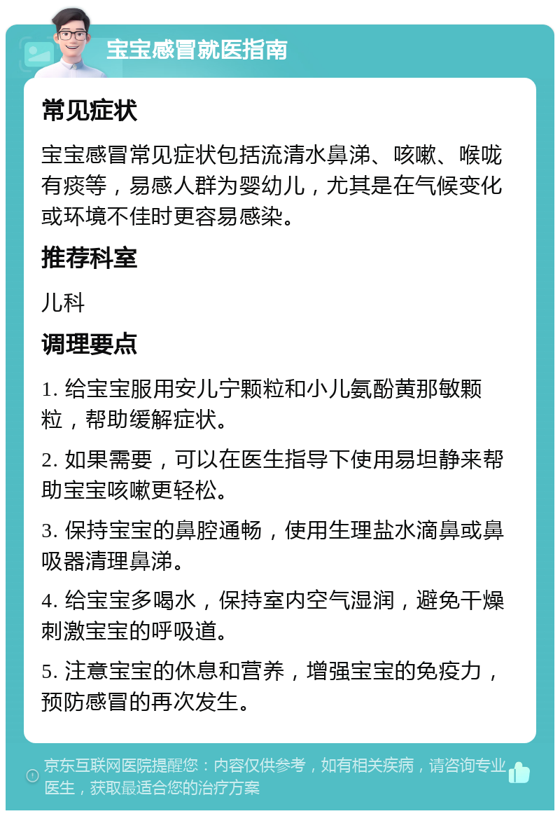 宝宝感冒就医指南 常见症状 宝宝感冒常见症状包括流清水鼻涕、咳嗽、喉咙有痰等，易感人群为婴幼儿，尤其是在气候变化或环境不佳时更容易感染。 推荐科室 儿科 调理要点 1. 给宝宝服用安儿宁颗粒和小儿氨酚黄那敏颗粒，帮助缓解症状。 2. 如果需要，可以在医生指导下使用易坦静来帮助宝宝咳嗽更轻松。 3. 保持宝宝的鼻腔通畅，使用生理盐水滴鼻或鼻吸器清理鼻涕。 4. 给宝宝多喝水，保持室内空气湿润，避免干燥刺激宝宝的呼吸道。 5. 注意宝宝的休息和营养，增强宝宝的免疫力，预防感冒的再次发生。