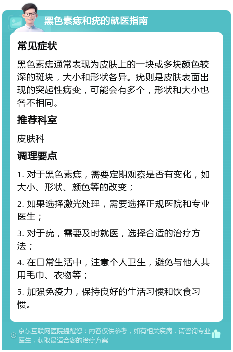 黑色素痣和疣的就医指南 常见症状 黑色素痣通常表现为皮肤上的一块或多块颜色较深的斑块，大小和形状各异。疣则是皮肤表面出现的突起性病变，可能会有多个，形状和大小也各不相同。 推荐科室 皮肤科 调理要点 1. 对于黑色素痣，需要定期观察是否有变化，如大小、形状、颜色等的改变； 2. 如果选择激光处理，需要选择正规医院和专业医生； 3. 对于疣，需要及时就医，选择合适的治疗方法； 4. 在日常生活中，注意个人卫生，避免与他人共用毛巾、衣物等； 5. 加强免疫力，保持良好的生活习惯和饮食习惯。