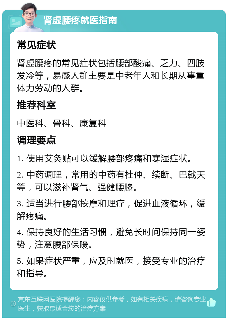 肾虚腰疼就医指南 常见症状 肾虚腰疼的常见症状包括腰部酸痛、乏力、四肢发冷等，易感人群主要是中老年人和长期从事重体力劳动的人群。 推荐科室 中医科、骨科、康复科 调理要点 1. 使用艾灸贴可以缓解腰部疼痛和寒湿症状。 2. 中药调理，常用的中药有杜仲、续断、巴戟天等，可以滋补肾气、强健腰膝。 3. 适当进行腰部按摩和理疗，促进血液循环，缓解疼痛。 4. 保持良好的生活习惯，避免长时间保持同一姿势，注意腰部保暖。 5. 如果症状严重，应及时就医，接受专业的治疗和指导。