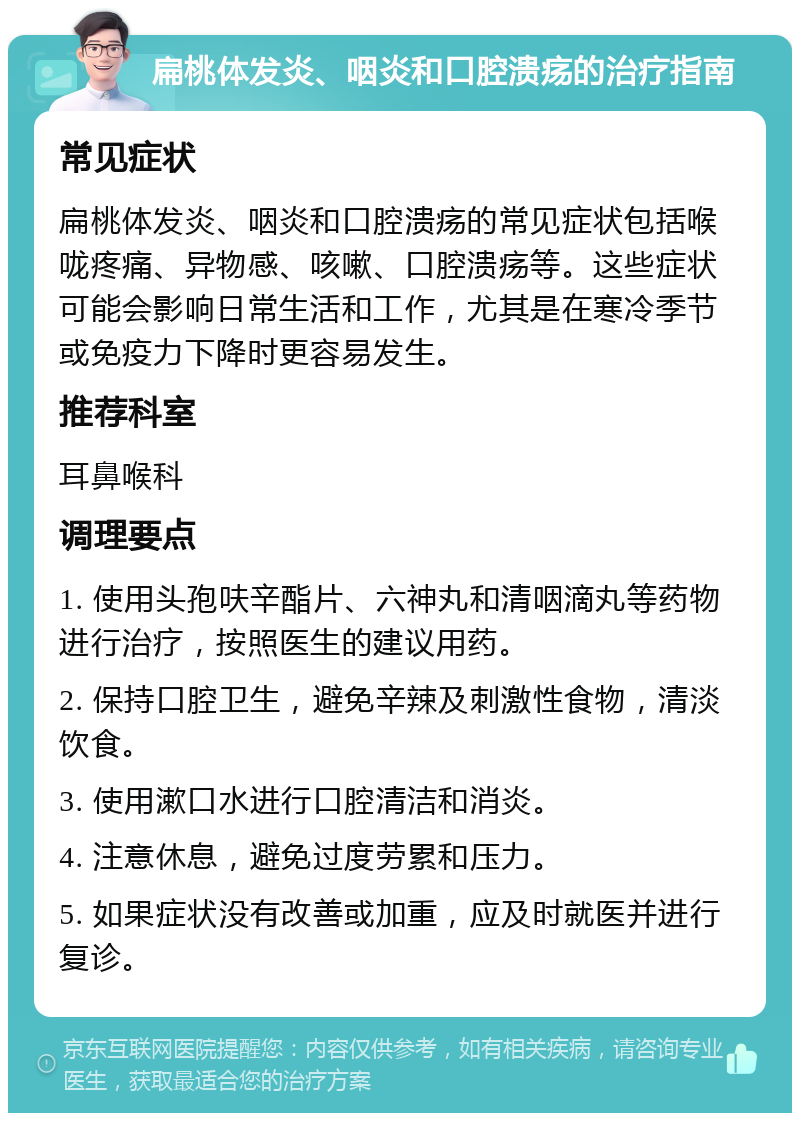 扁桃体发炎、咽炎和口腔溃疡的治疗指南 常见症状 扁桃体发炎、咽炎和口腔溃疡的常见症状包括喉咙疼痛、异物感、咳嗽、口腔溃疡等。这些症状可能会影响日常生活和工作，尤其是在寒冷季节或免疫力下降时更容易发生。 推荐科室 耳鼻喉科 调理要点 1. 使用头孢呋辛酯片、六神丸和清咽滴丸等药物进行治疗，按照医生的建议用药。 2. 保持口腔卫生，避免辛辣及刺激性食物，清淡饮食。 3. 使用漱口水进行口腔清洁和消炎。 4. 注意休息，避免过度劳累和压力。 5. 如果症状没有改善或加重，应及时就医并进行复诊。